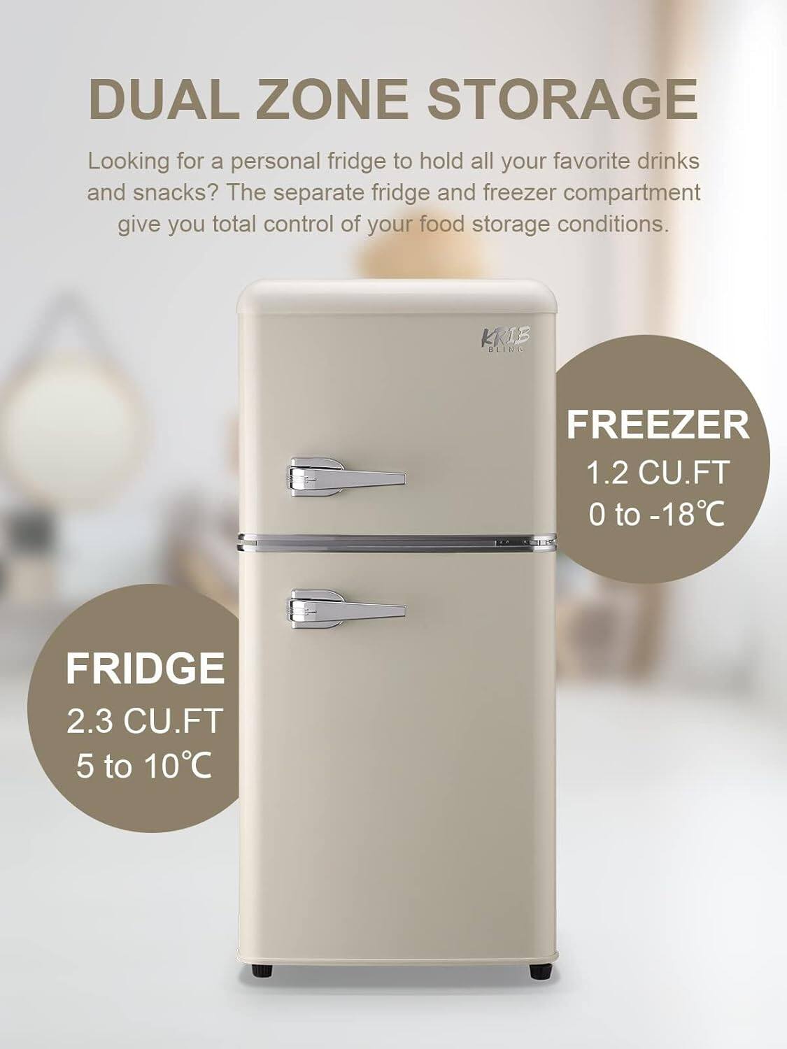 DUAL ZONE STORAGE

Looking for a personal fridge to hold all your favorite drinks and snacks? The separate fridge and freezer compartment give you total control of your food storage conditions.

FRIDGE
2.3 CU.FT
5 to 10°C

FREEZER
1.2 CU.FT
0 to -18°C
