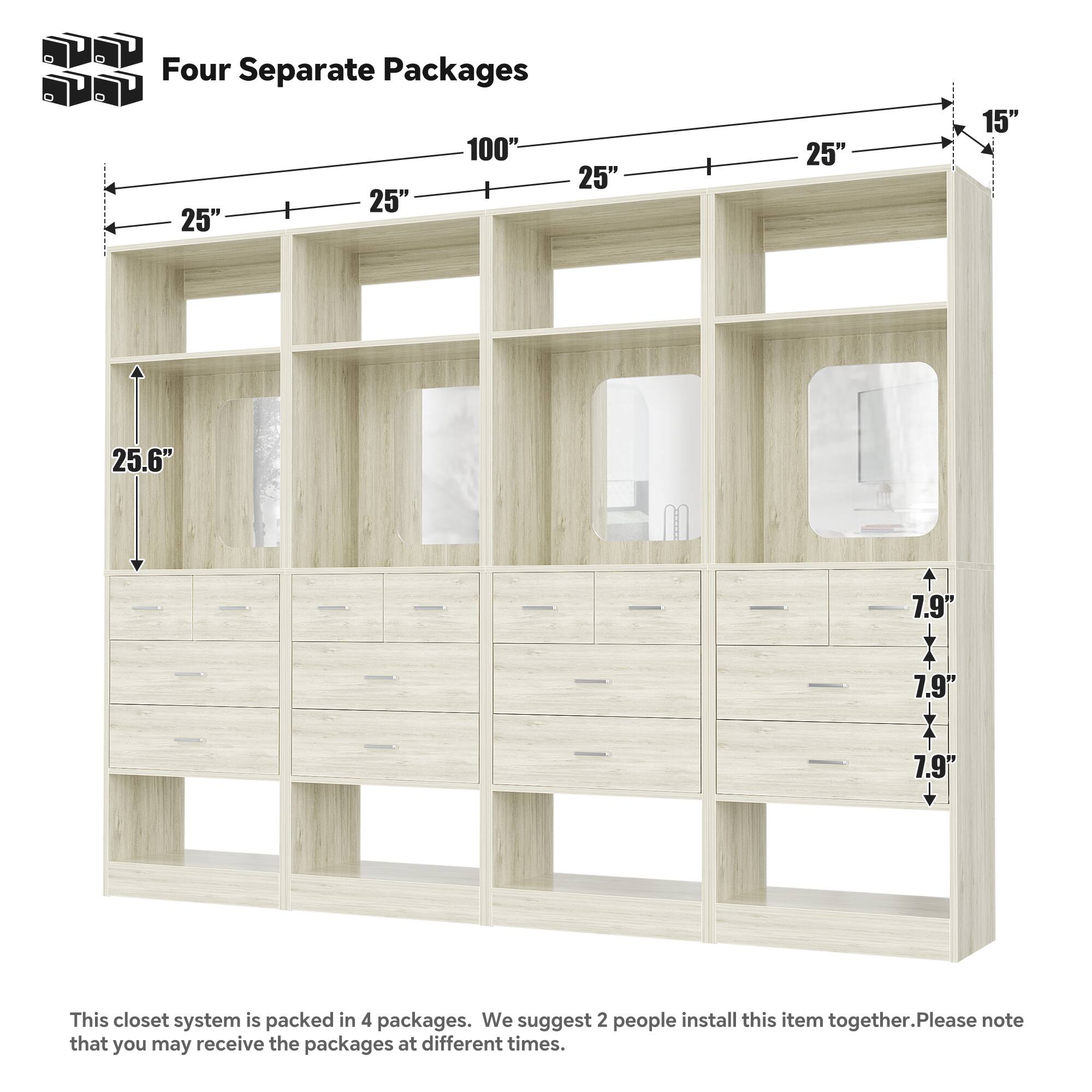 Four Separate Packages

100" 25" 25" 25" 25" 15" 25.6" 7.9" 7.9" 7.9"

This closet system is packed in 4 packages. We suggest 2 people install this item together. Please note that you may receive the packages at different times.