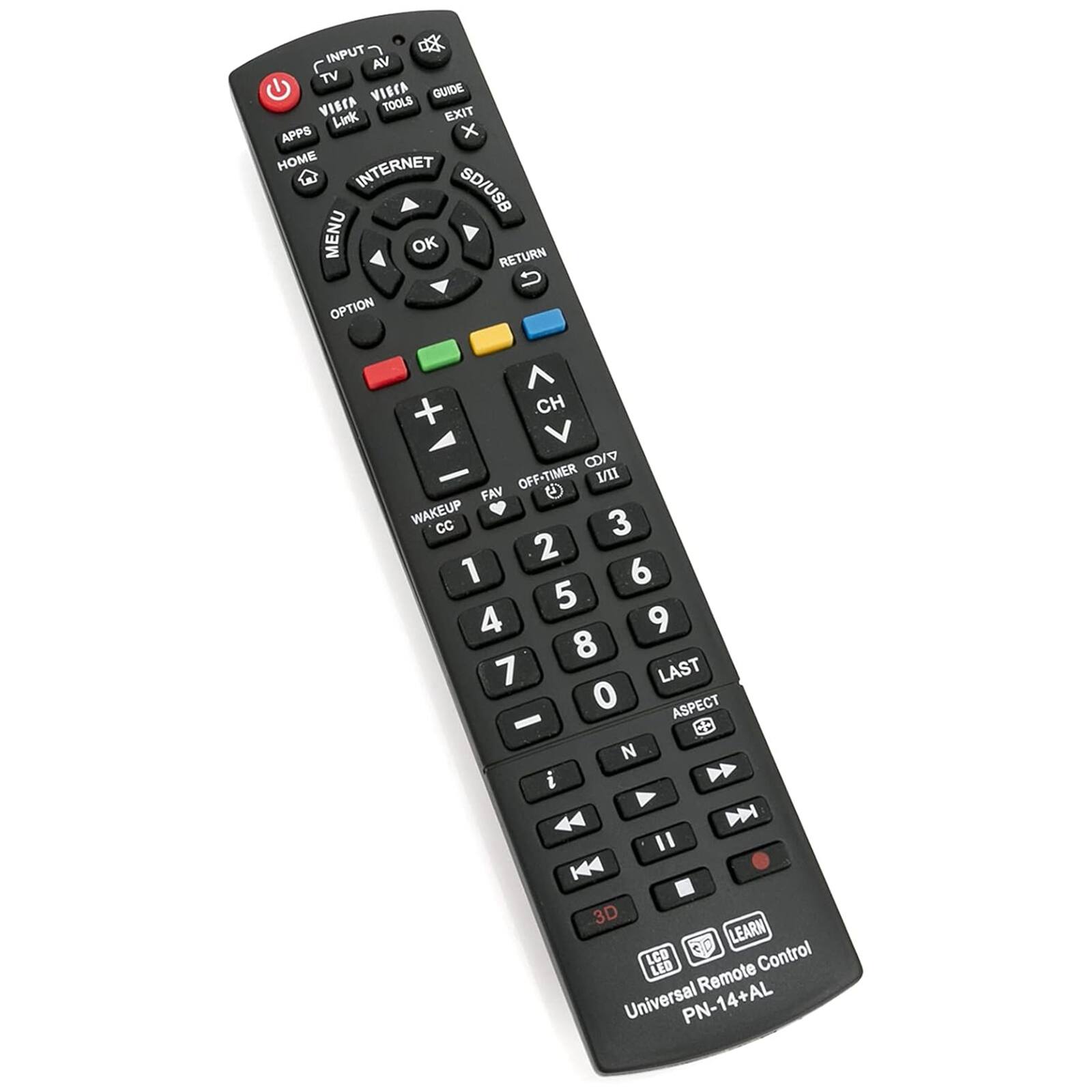 INPUT  
AV TV VISCA GUIDE VIECA TOOLS EXIT  
Link APPS x HOME INTERNET W SD/USB MENU OK RETURN U OPTION + CH CD/  
OFF-TIMER I FAV WAKEUP CC 3 2 1 6 5 4 9 8 7 LAST 0 ASPECT - CD N i Y  
44 D " H4 3D LEARN LCD CD Control LED Remote Universal PN-14+AL