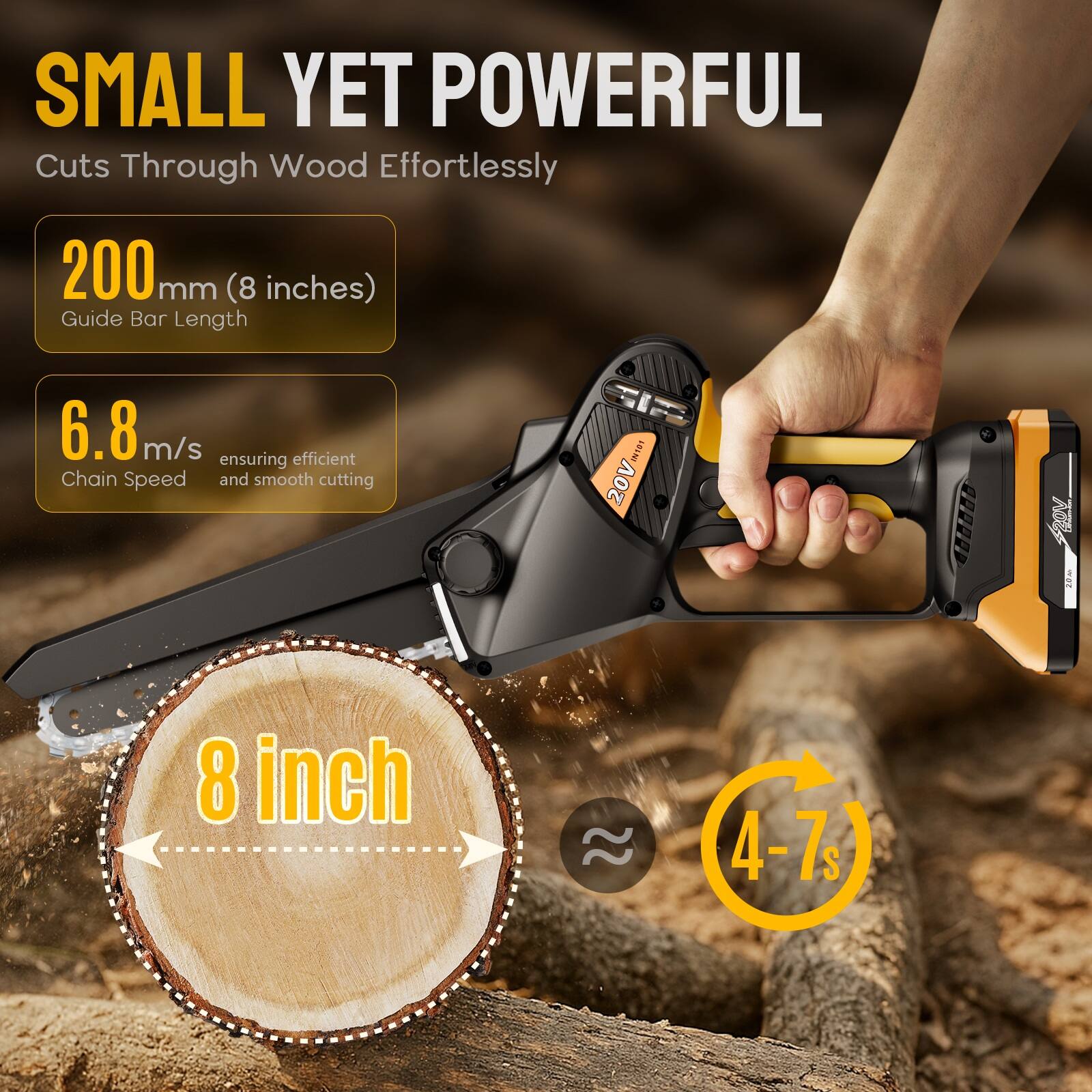 SMALL YET POWERFUL  
Cuts Through Wood Effortlessly  

200 mm (8 inches)  
Guide Bar Length  

6.8 m/s  
Chain Speed  
ensuring efficient and smooth cutting  

20V  

8 inch  

4-7s