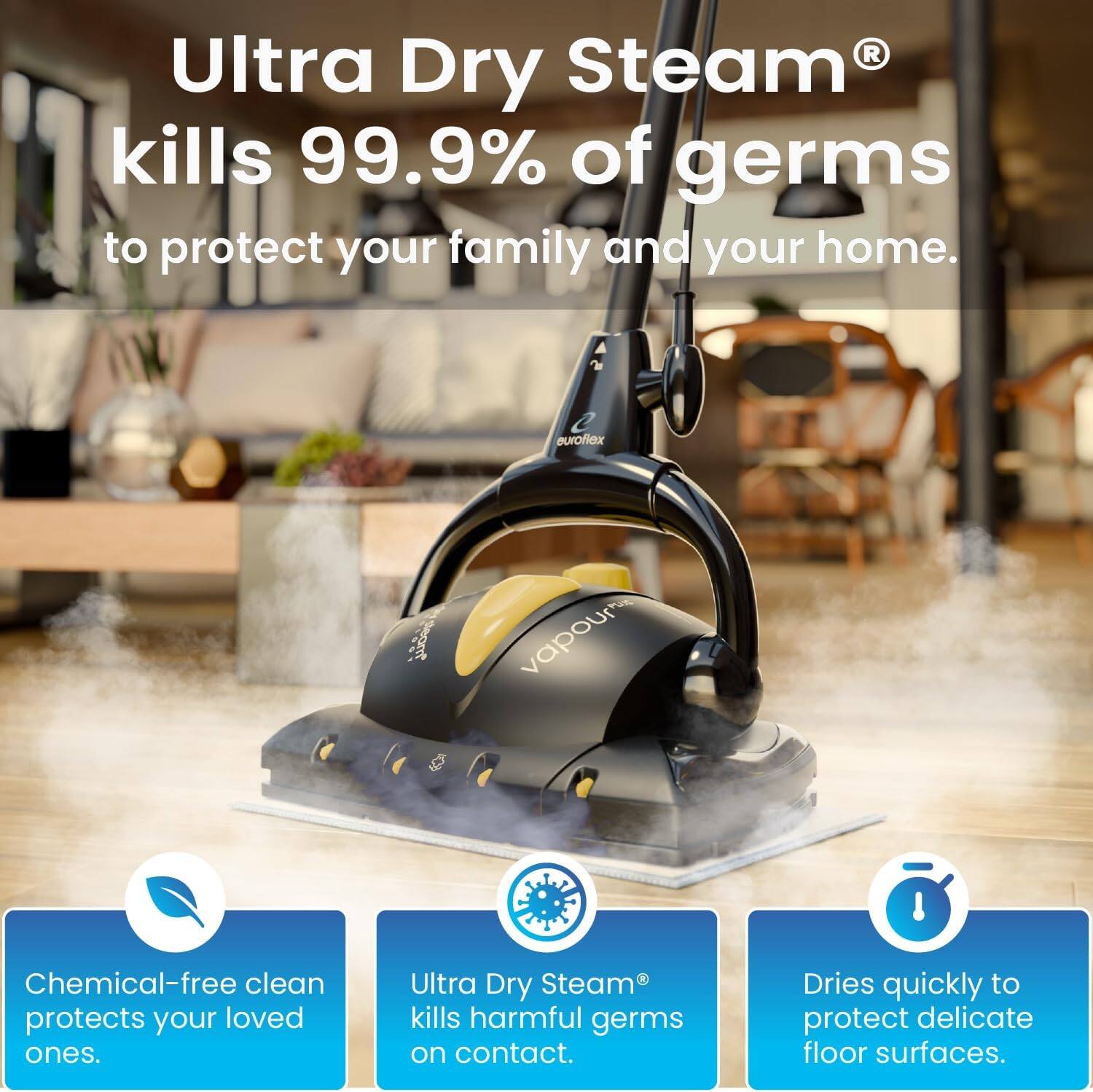 Ultra Dry Steam kills 99.9% of germs to protect your family and your home. Ultra Dry Steam kills harmful germs on contact. Dries quickly to protect delicate floor surfaces. Chemical-free clean protects your loved ones.