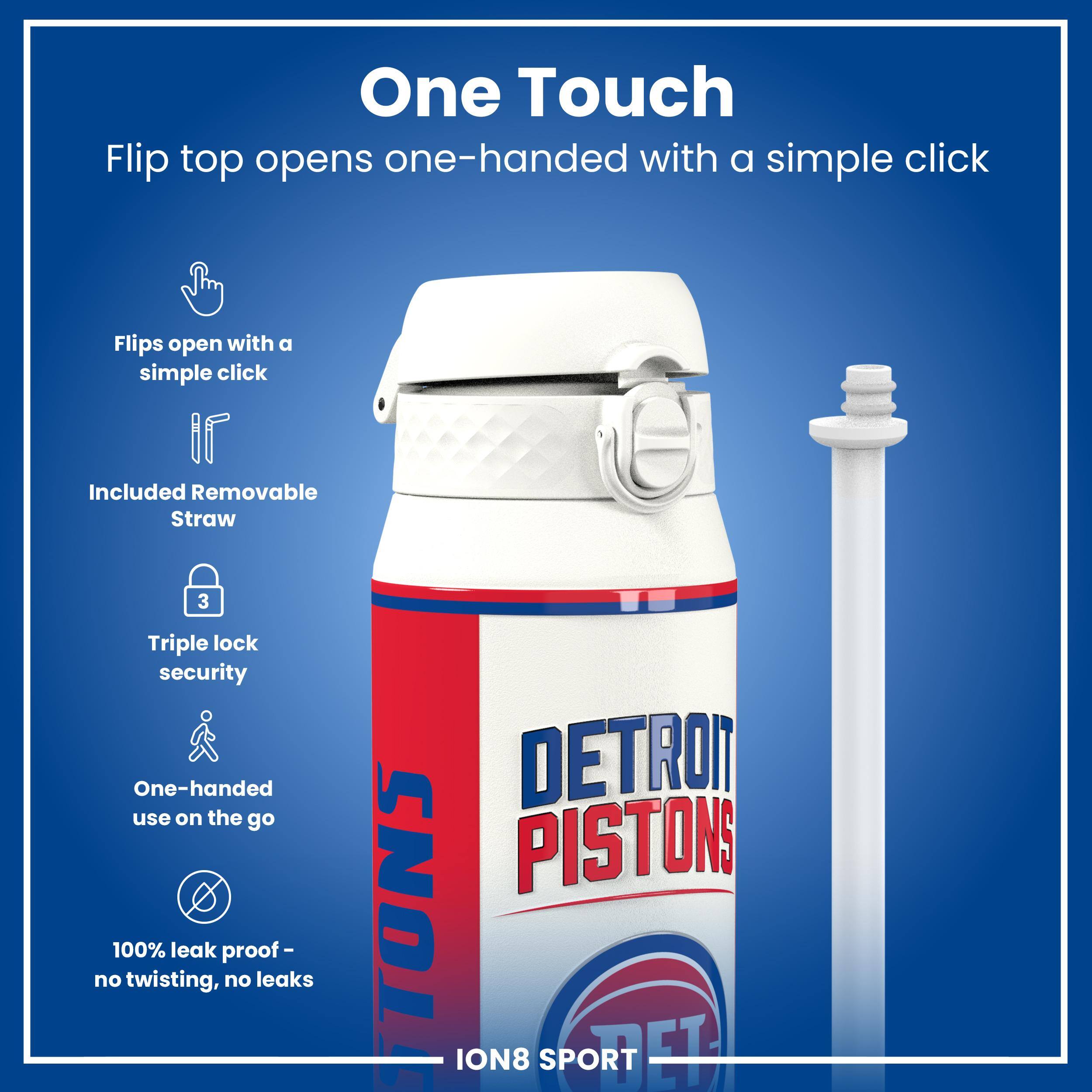 One Touch  
Flip top opens one-handed with a simple click  
Flips open with a simple click  
Included Removable Straw  
Triple lock security  
One-handed use on the go  
100% leak proof - no twisting, no leaks  
DETROIT PISTONS  
ION8 SPORT