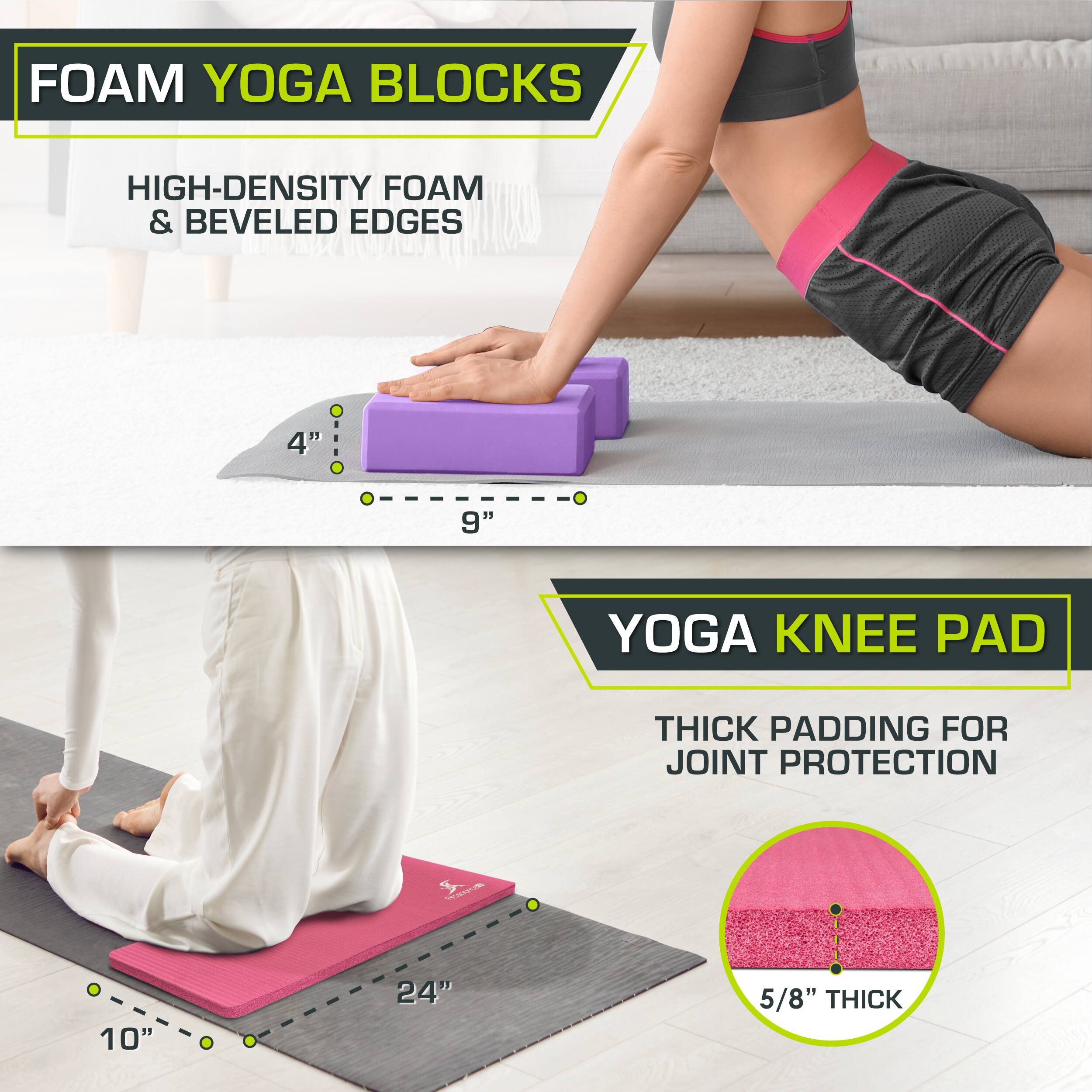 FOAM YOGA BLOCKS: HIGH-DENSITY FOAM & BEVELED EDGES 4" 9"
YOGA KNEE PAD: THICK PADDING FOR JOINT PROTECTION 10" 24" 5/8" THICK