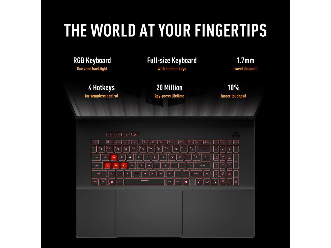 THE WORLD AT YOUR FINGERTIPS

- RGB Keyboard
  - One zone backlight

- Full-size Keyboard
  - with number keys

- 4 Hotkeys
  - for seamless control

- 20 Million
  - key-press lifetime

- 1.7mm
  - travel distance

- 10%
  - larger touchpad