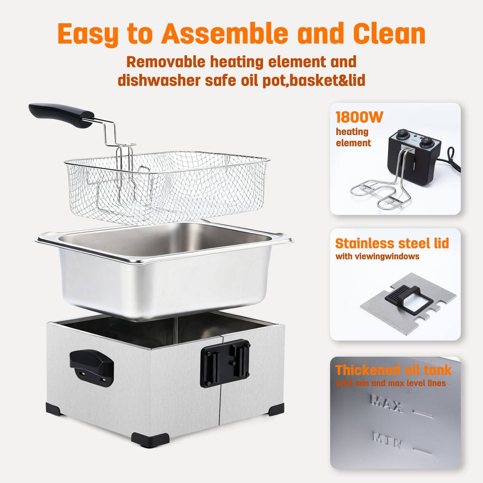 Easy to Assemble and Clean  
Removable heating element and dishwasher safe oil pot, basket & lid  

1800W heating element  

Stainless steel lid with viewing windows  

Thickened oil tank with min and max level lines
