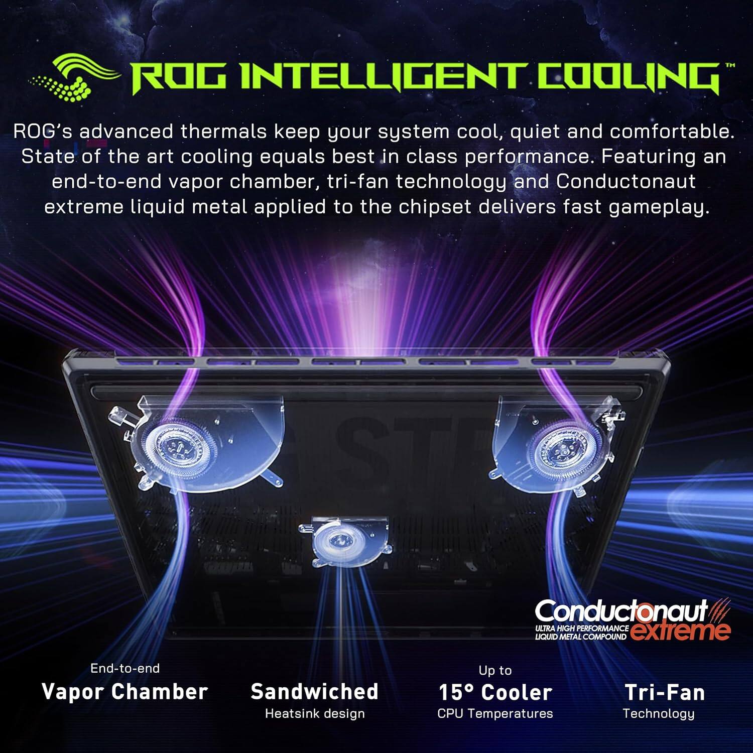 ROG INTELLIGENT COOLING™

ROG's advanced thermals keep your system cool, quiet and comfortable. State of the art cooling equals best in class performance. Featuring an end-to-end vapor chamber, tri-fan technology and Conductonaut extreme liquid metal applied to the chipset delivers fast gameplay.

- End-to-end Vapor Chamber
- Sandwiched Heatsink design
- Up to 15°C Cooler CPU Temperatures
- Tri-Fan Technology

Conductonaut extreme
ULTRA HIGH PERFORMANCE LIQUID METAL COMPOUND