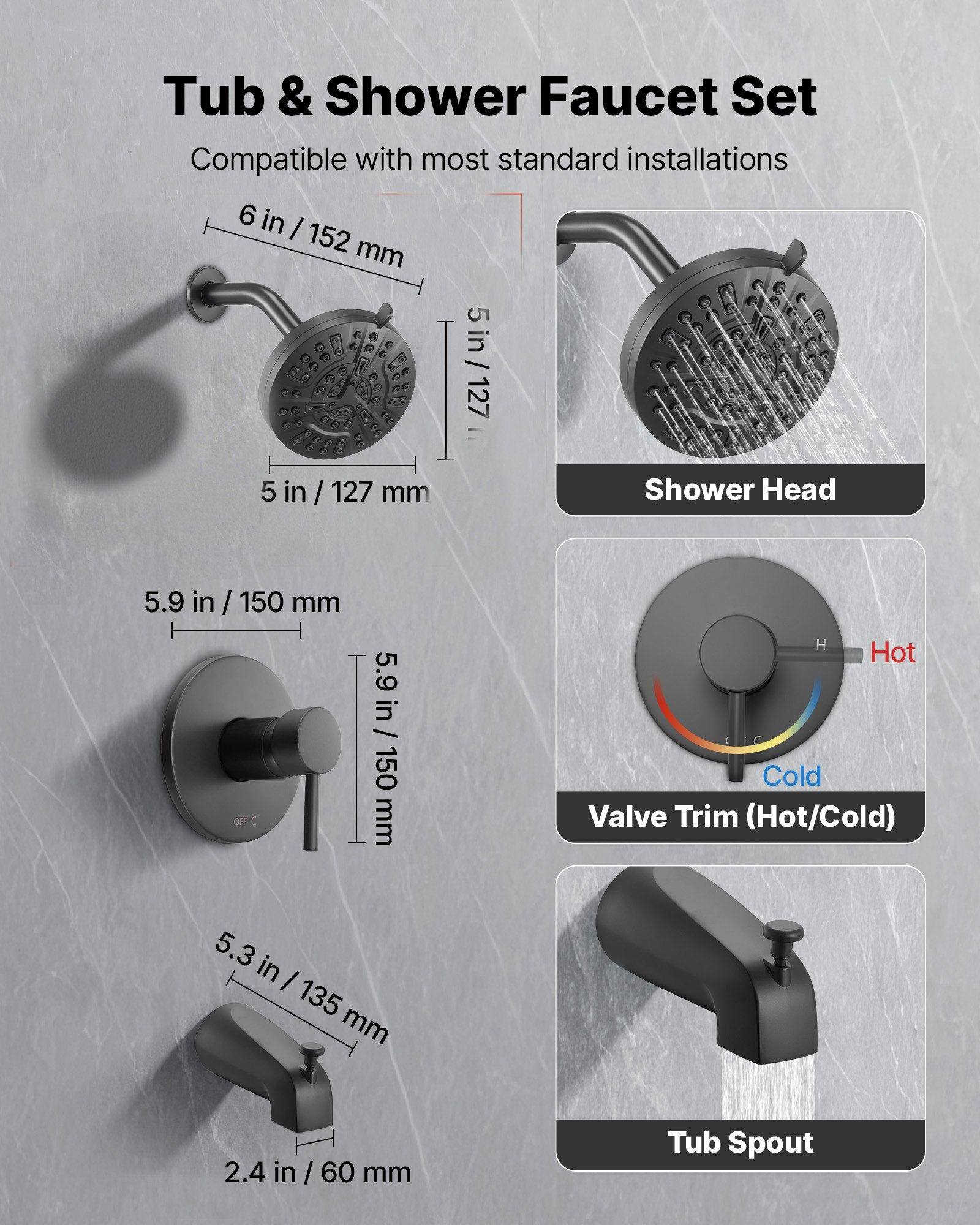 Tub & Shower Faucet Set  
Compatible with most standard installations  

- Shower Head: 5 in / 127 mm  
- Valve Trim (Hot/Cold): 5.9 in / 150 mm  
- Tub Spout: 5.3 in / 135 mm, 2.4 in / 60 mm