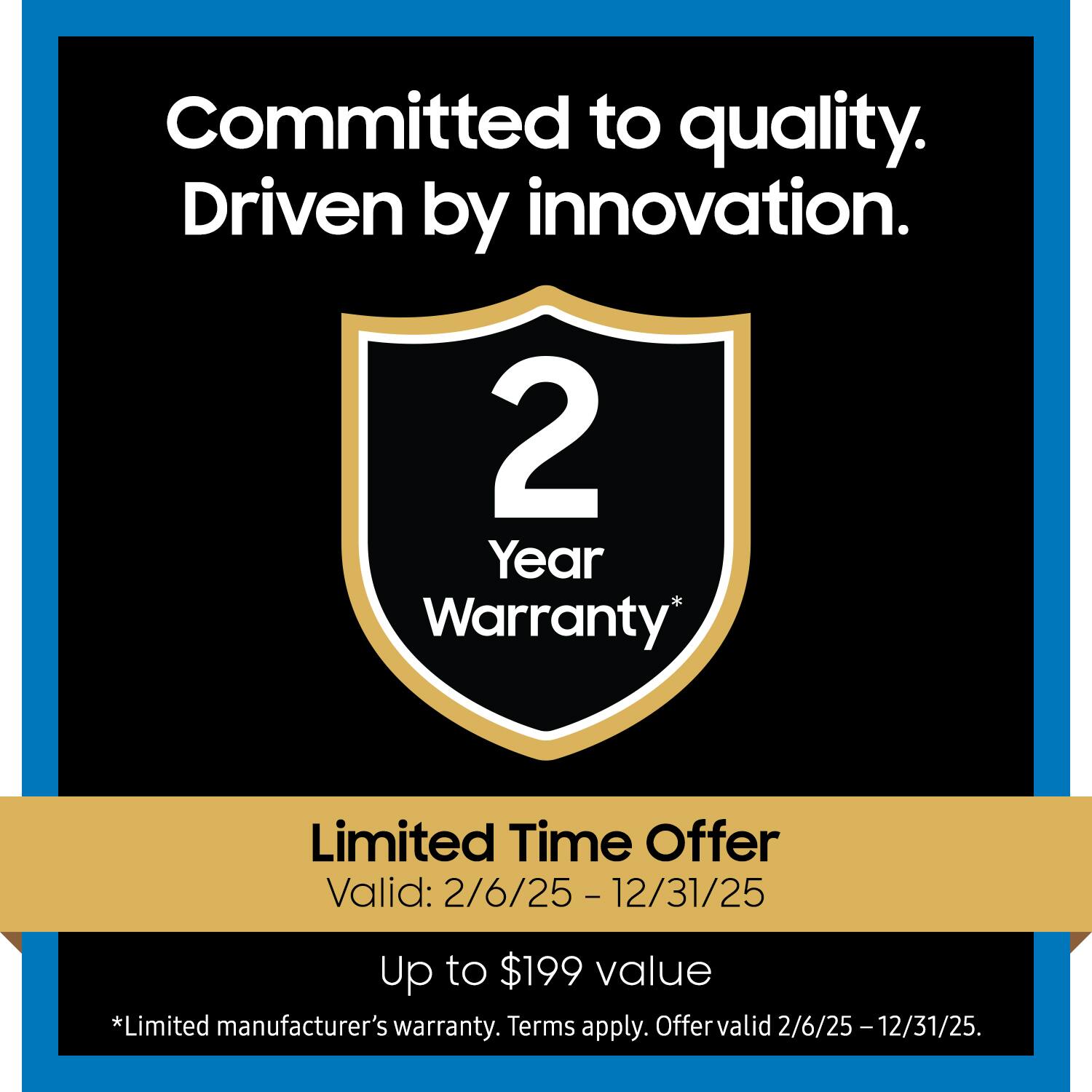 Committed to quality.  
Driven by innovation.  

2 Year Warranty*  

Limited Time Offer  
Valid: 2/6/25 - 12/31/25  

Up to $199 value  

*Limited manufacturer's warranty. Terms apply. Offer valid 2/6/25 - 12/31/25.