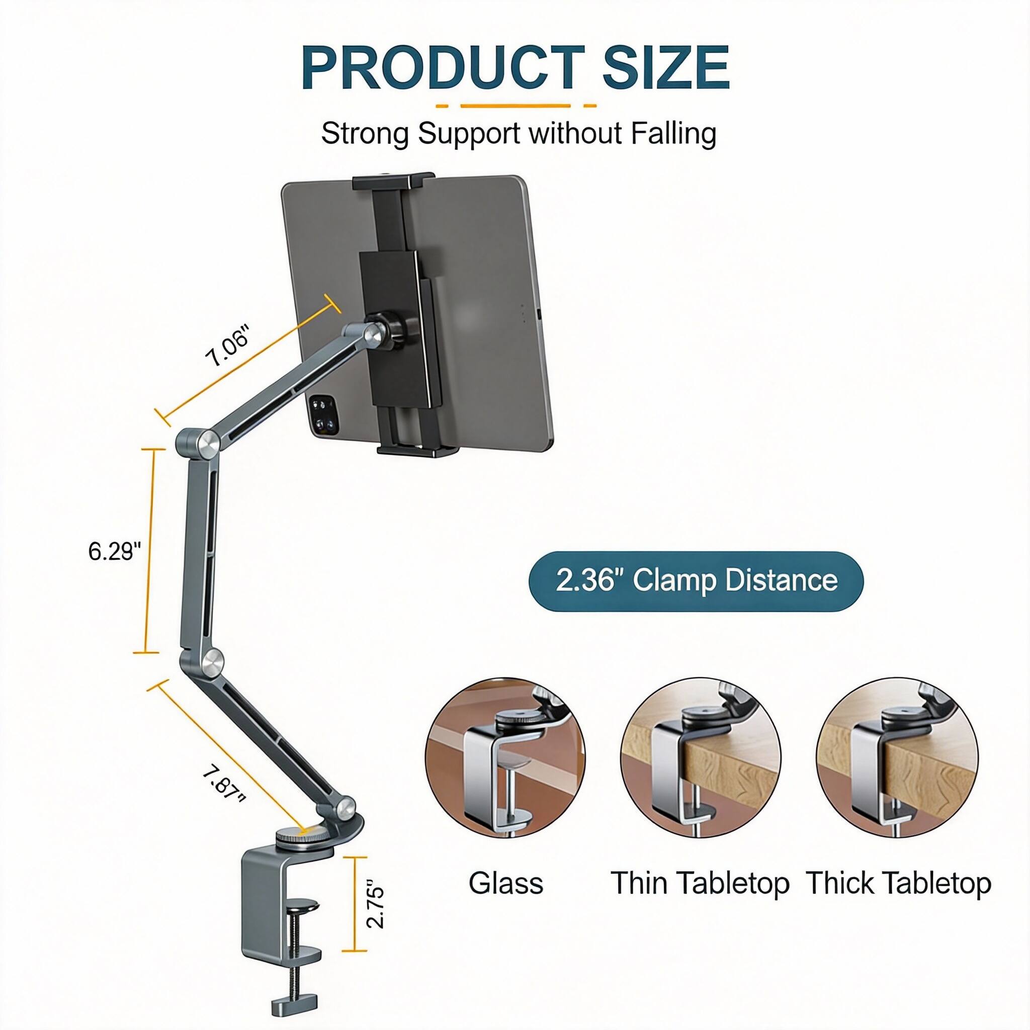 PRODUCT SIZE  
Strong Support without Falling  

- 7.06"  
- 6.29"  
- 2.36" Clamp Distance  
- 7.87"  
- 2.75"  

Glass  
Thin Tabletop  
Thick Tabletop