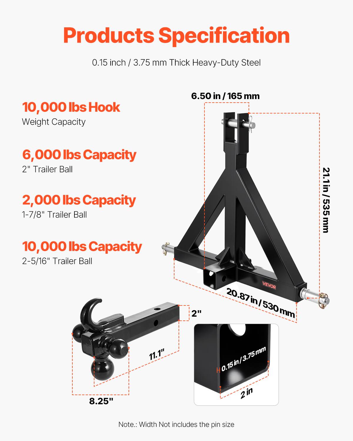 Products Specification

0.15 inch / 3.75 mm Thick Heavy-Duty Steel

- 10,000 lbs Hook Weight Capacity
- 6,000 lbs Capacity 2" Trailer Ball
- 2,000 lbs Capacity 1-7/8" Trailer Ball
- 10,000 lbs Capacity 2-5/16" Trailer Ball

Dimensions:
- 6.50 in / 165 mm
- 21.1 in / 535 mm
- 20.87 in / 530 mm
- 8.25" x 11.1"
- 0.15 in / 3.75 mm
- 2"

Note: Width does not include the pin size