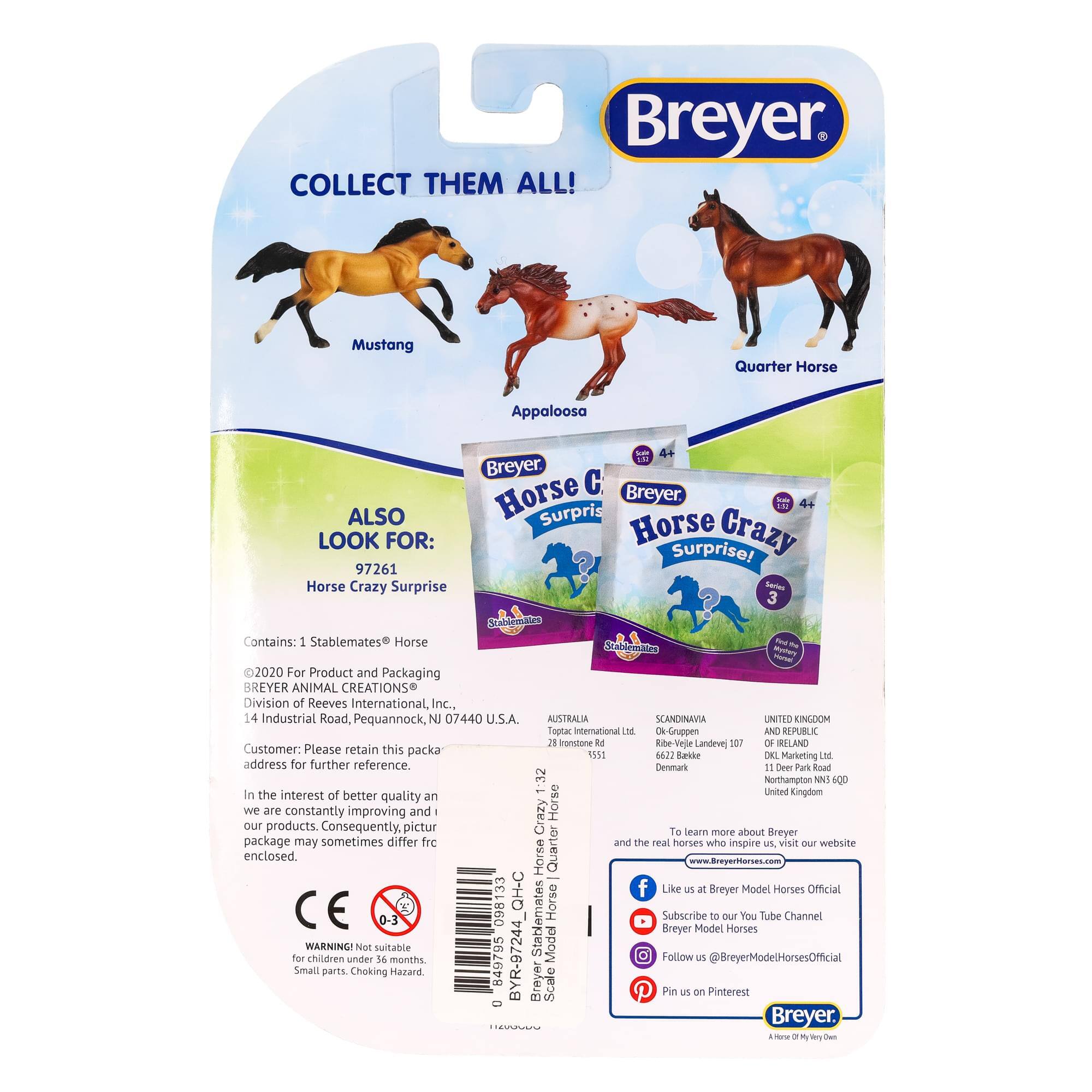 **Breyer**

**COLLECT THEM ALL!**

- Mustang
- Appaloosa
- Quarter Horse

**ALSO LOOK FOR:**

- Horse Crazy Surprise! 97261
  - Contains: 1 Stablemates Horse

**Breyer Horse Crazy Surprise! 97261**

**For Product and Packaging:**

- Breyer Animal Creations
- Division of Reeves International, Inc.
- 14 Industrial Road, Pequannock, NJ 07440 U.S.A.

**Customer: Please retain this package address for further reference.**

**In the interest of better quality and we are constantly improving and our products. Consequently, picture and the package may sometimes differ from the real horses who inspire us. Visit our website enclosed.**

**www.BreyerHorses.com**

**Like us at Breyer Model Horses Official**

**Subscribe to our YouTube Channel**

**Follow us @BreyerModelHorsesOfficial**

**Pin us on Pinterest**

**Breyer**

**A Horse of a Different Color**

**AUSTRALIA**

- Topac International Ltd
- 28 Stone Rd
- Rive-Velle
- Denmark
- 1