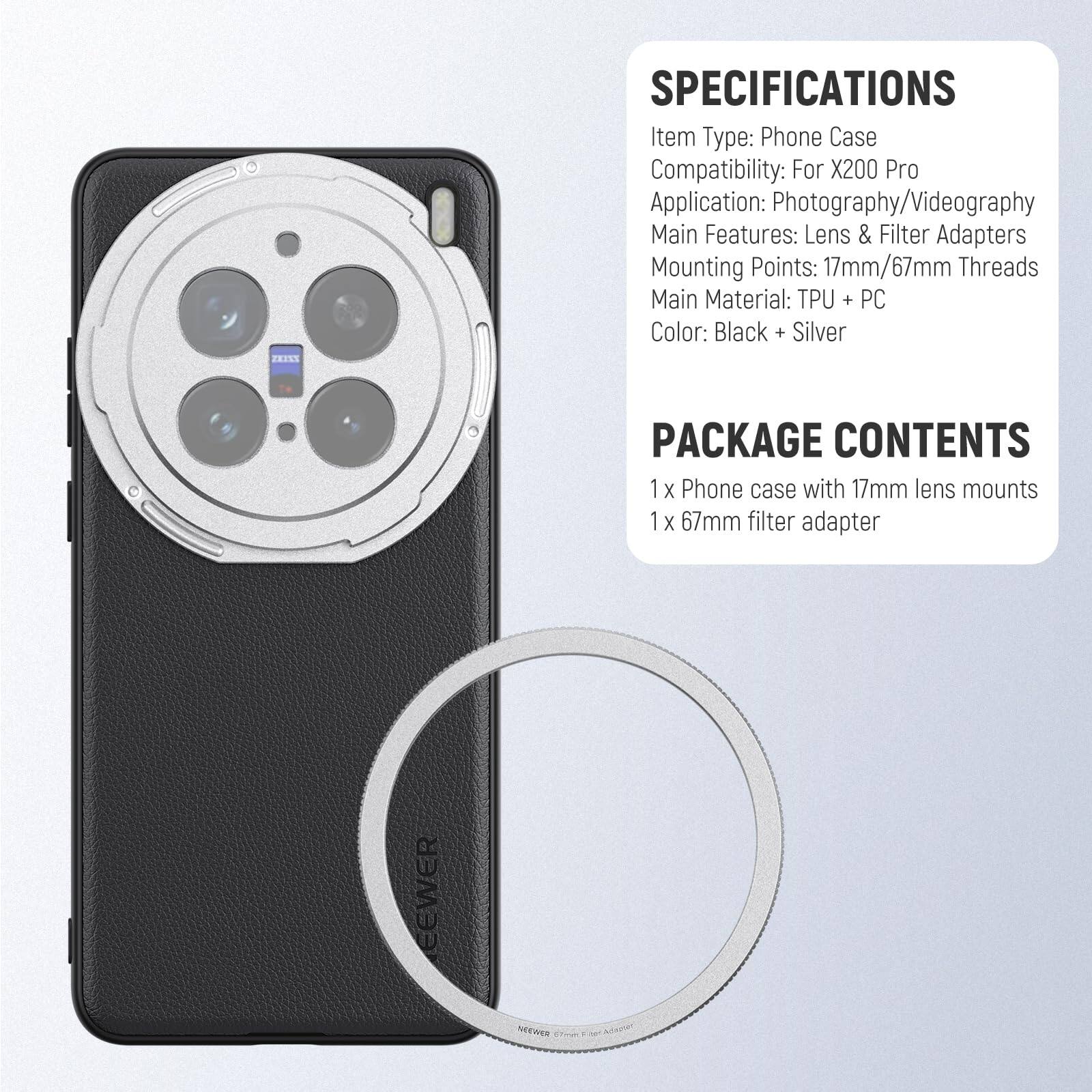FX133 SPECIFICATIONS  
Item Type: Phone Case  
Compatibility: For X200 Pro  
Application: Photography/Videography  
Main Features: Lens & Filter Adapters  
Mounting Points: 17mm/67mm Threads  
Main Material: TPU + PC  
Color: Black + Silver  

PACKAGE CONTENTS  
1 x Phone case with 17mm lens mounts  
1 x 67mm filter adapter  

EEWER