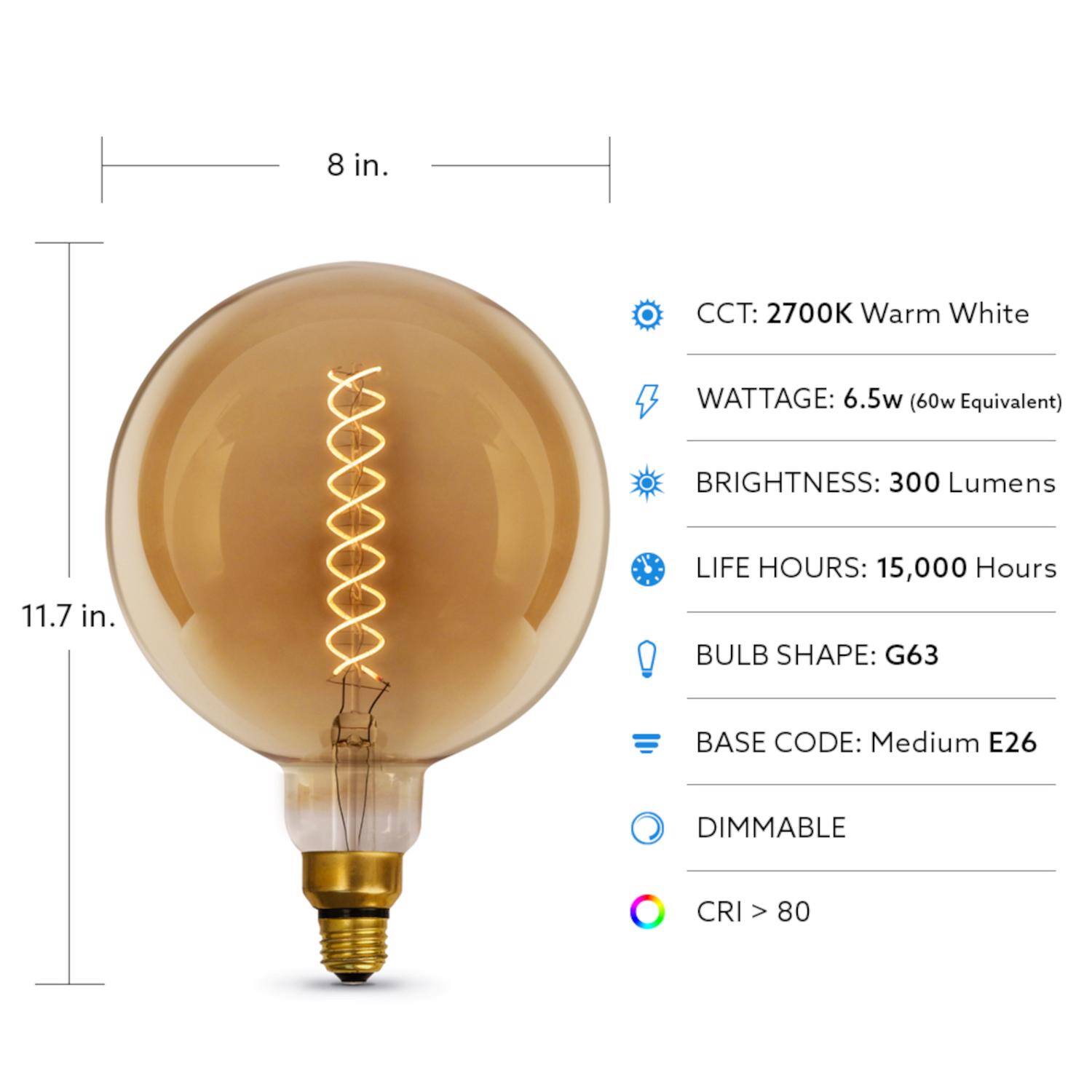 - CCT: 2700K Warm White
- WATTAGE: 6.5w (60w Equivalent)
- BRIGHTNESS: 300 Lumens
- LIFE HOURS: 15,000 Hours
- BULB SHAPE: G63
- BASE CODE: Medium E26
- DIMMABLE
- CRI > 80

Dimensions:
- 8 in.
- 11.7 in.