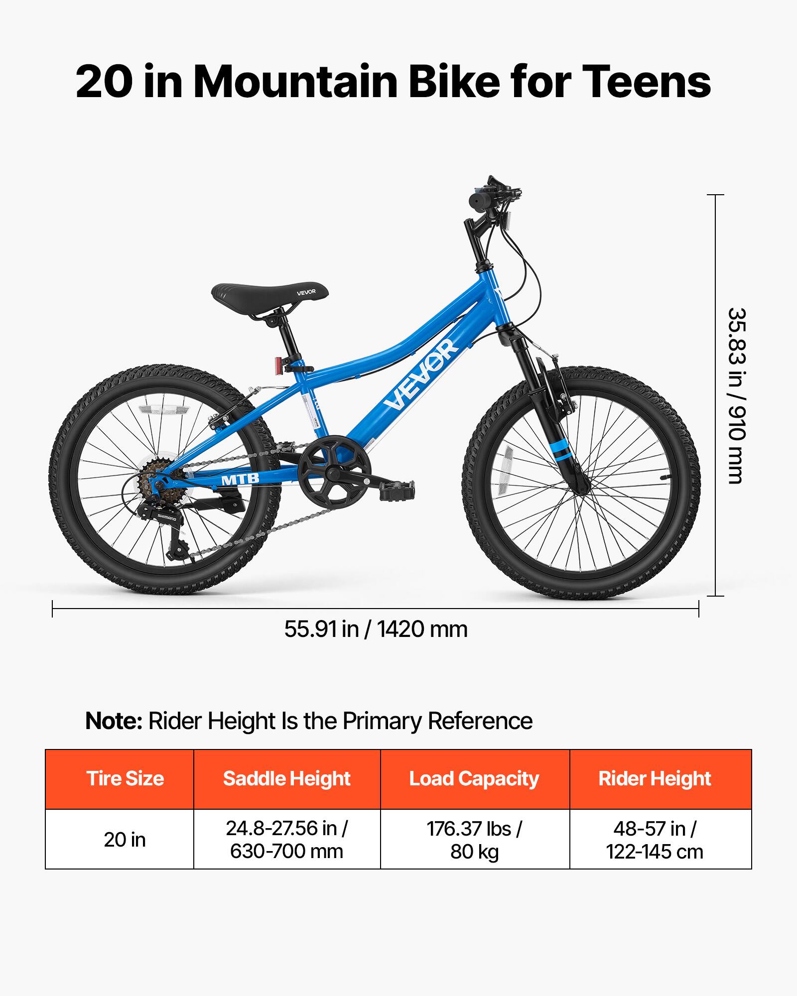 20 in Mountain Bike for Teens

MTB
VEVOR

35.83 in / 910 mm
55.91 in / 1420 mm

Note: Rider Height Is the Primary Reference

Tire Size: 20 in
Saddle Height: 24.8-27.56 in / 630-700 mm
Load Capacity: 176.37 lbs / 80 kg
Rider Height: 48-57 in / 122-145 cm