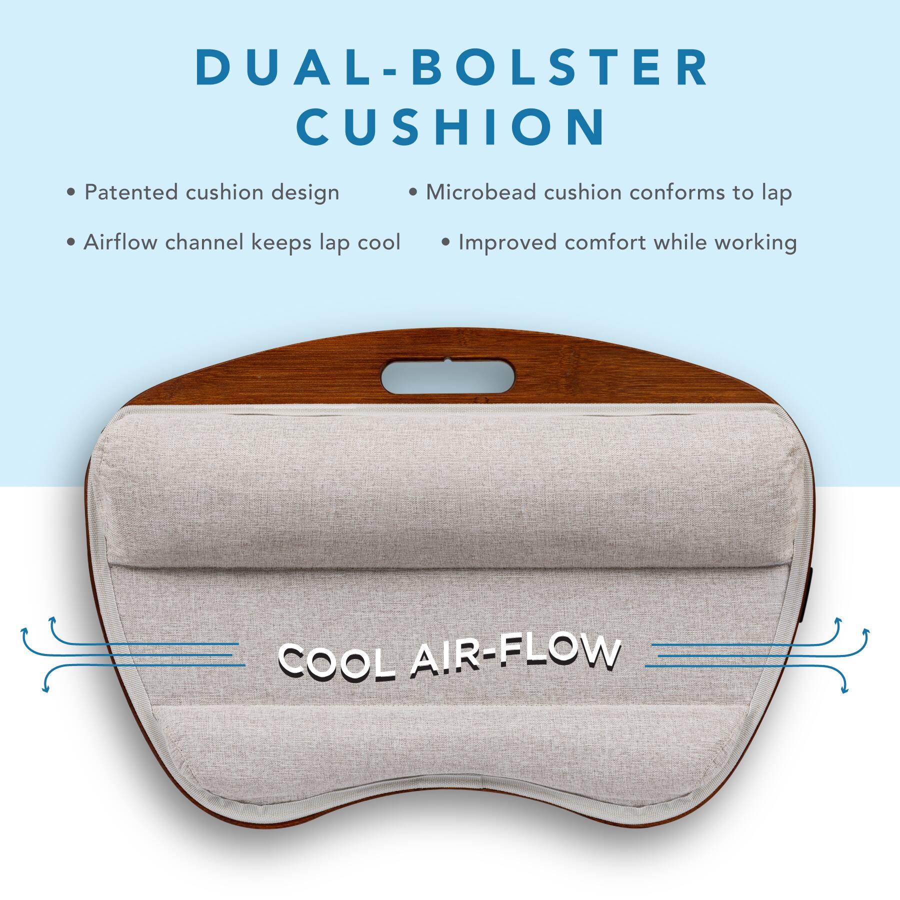 DUAL-BOLSTER CUSHION

- Patented cushion design
- Airflow channel keeps lap cool
- Microbead cushion conforms to lap
- Improved comfort while working

COOL AIR-FLOW