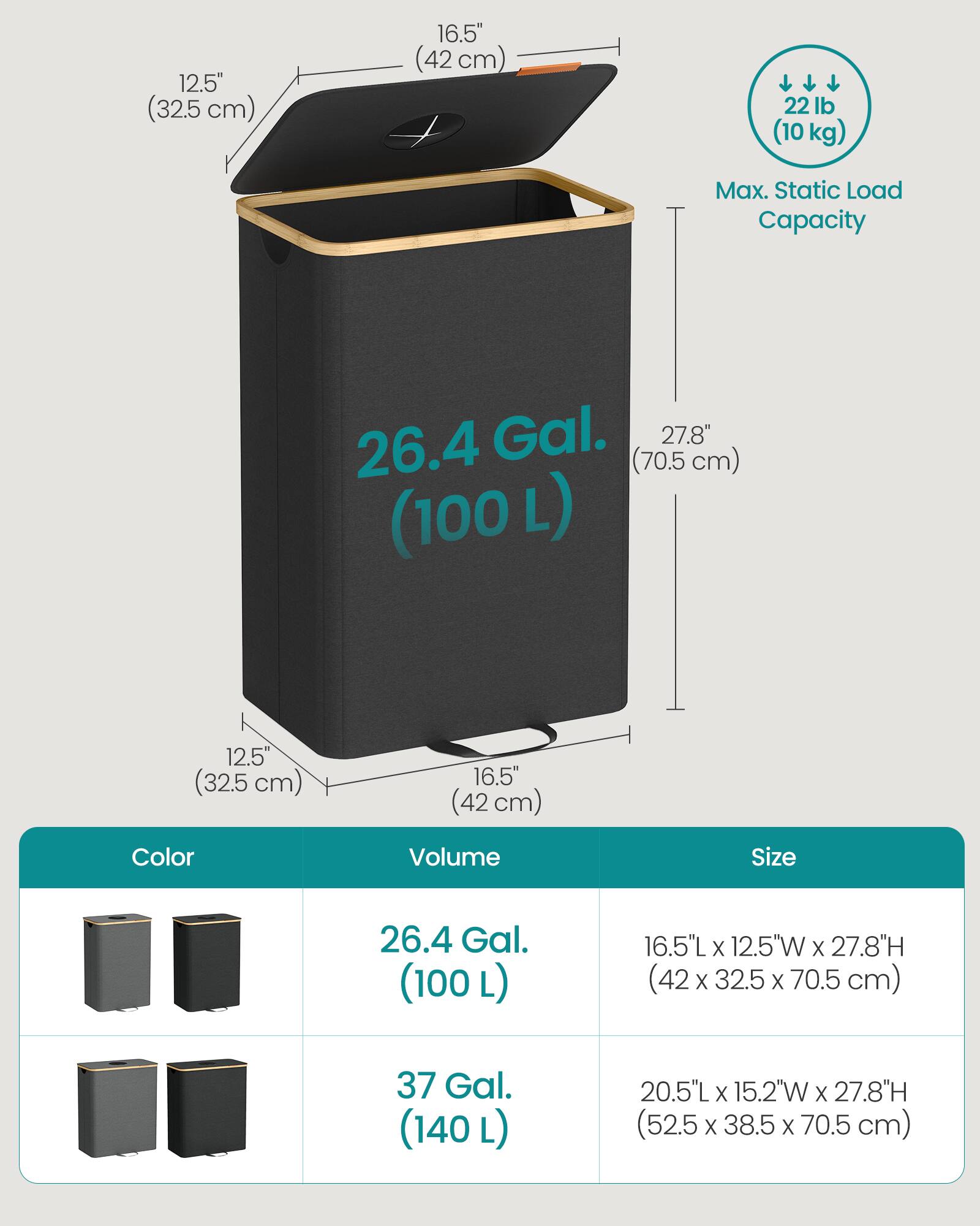 12.5" (32.5 cm)  
16.5" (42 cm)  
22 lb (10 kg) Max. Static Load Capacity  
26.4 Gal. (100 L)  
16.5"L X 12.5"W X 27.8"H (42 X 32.5 X 70.5 cm)  
37 Gal. (140 L)  
20.5"L X 15.2"W X 27.8"H (52.5 X 38.5 X 70.5 cm)