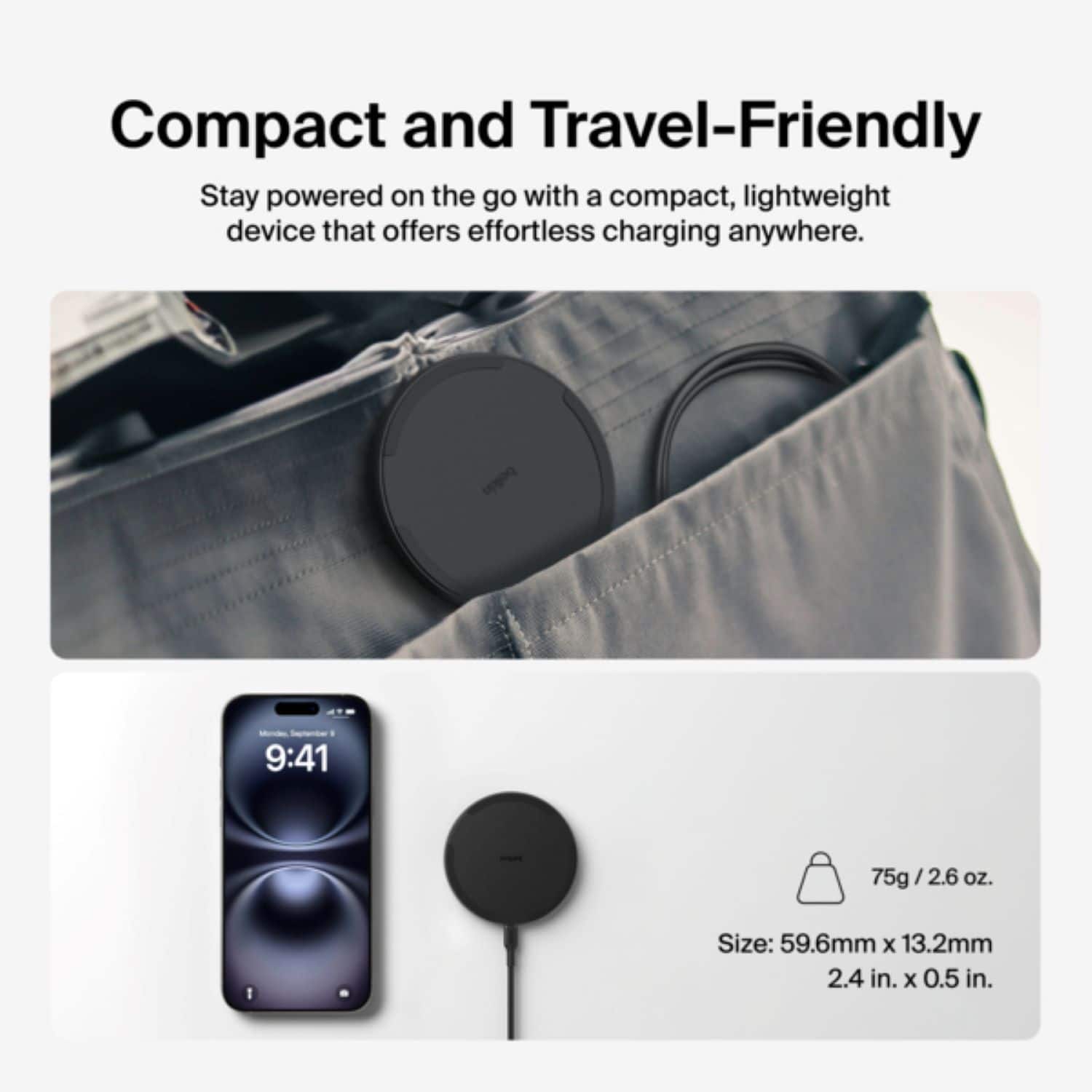 Compact and Travel-Friendly Stay powered on the go with a compact, lightweight device that offers effortless charging anywhere. September . 9:41 75g / 2.6 oz. 1 Size: 59.6mm x 13.2mm 2.4 in. x 0.5 in.
