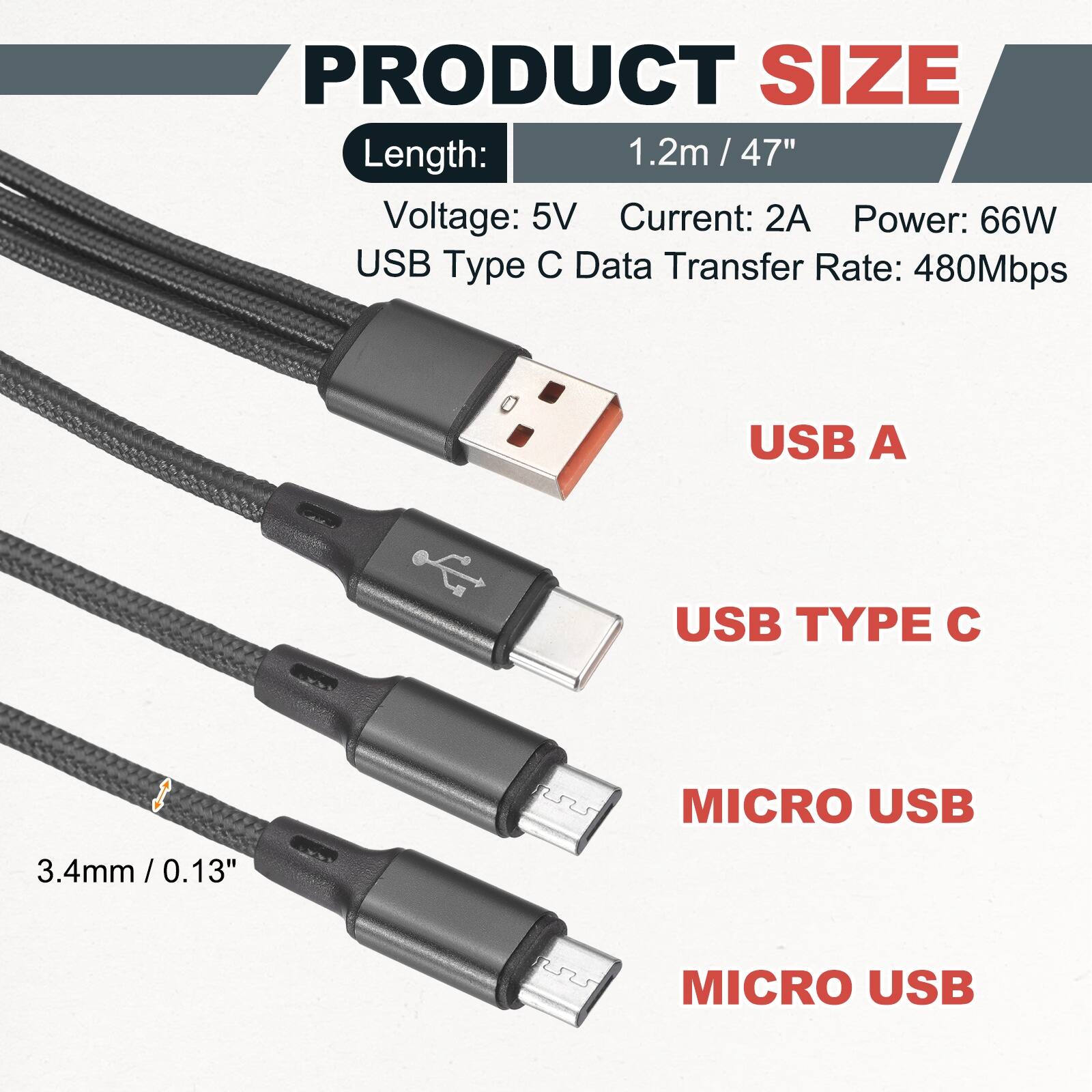 PRODUCT SIZE

Length: 1.2m / 47" / 47"

Voltage: 5V

Current: 2A

Power: 66W

USB Type C Data Transfer Rate: 480Mbps

USB A

USB TYPE C

MICRO USB

MICRO USB

3.4mm / 0.13"