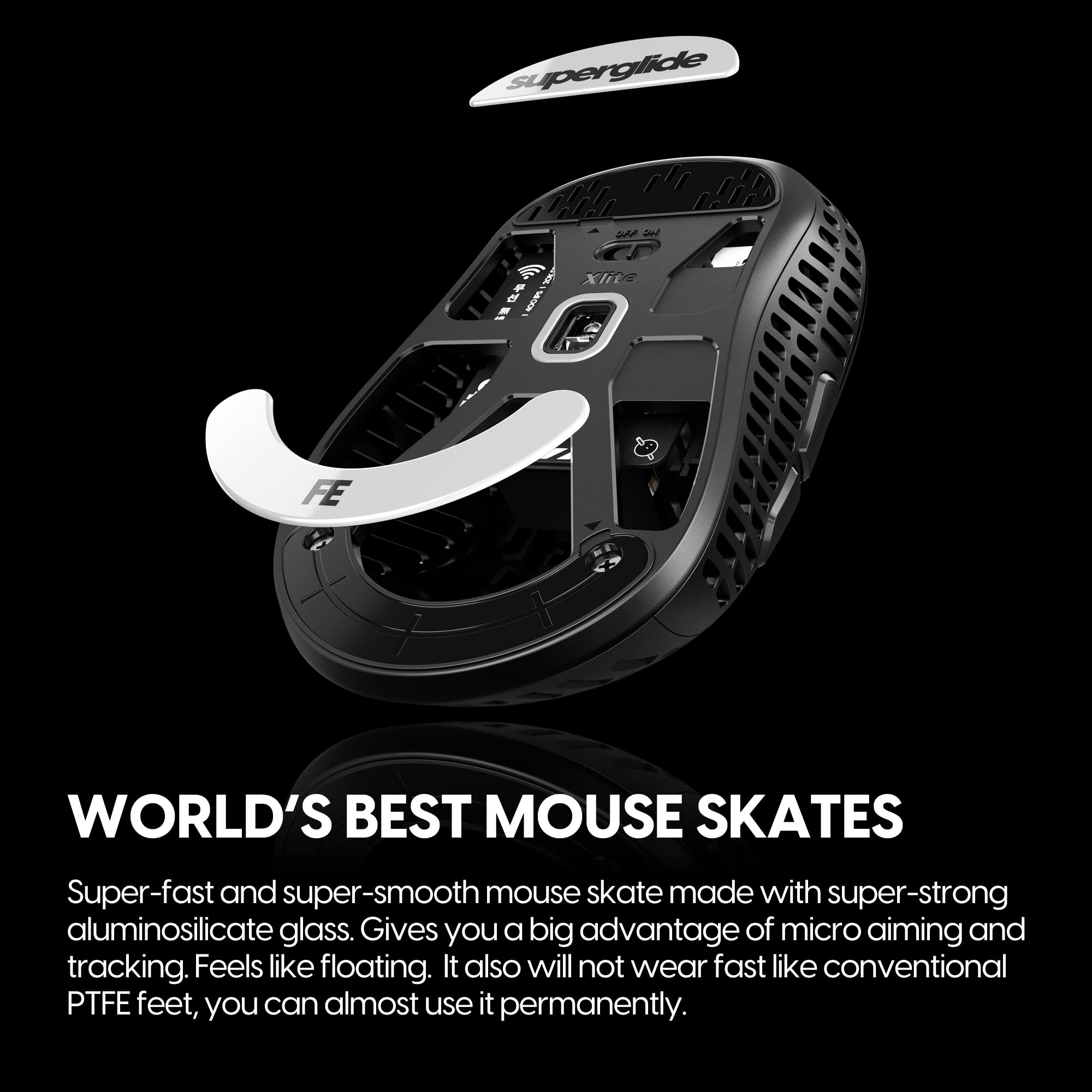 **WORLD'S BEST MOUSE SKATES**

Super-fast and super-smooth mouse skate made with super-strong aluminosilicate glass. Gives you a big advantage of micro aiming and tracking. Feels like floating. It also will not wear fast like conventional PTFE feet, you can almost use it permanently.