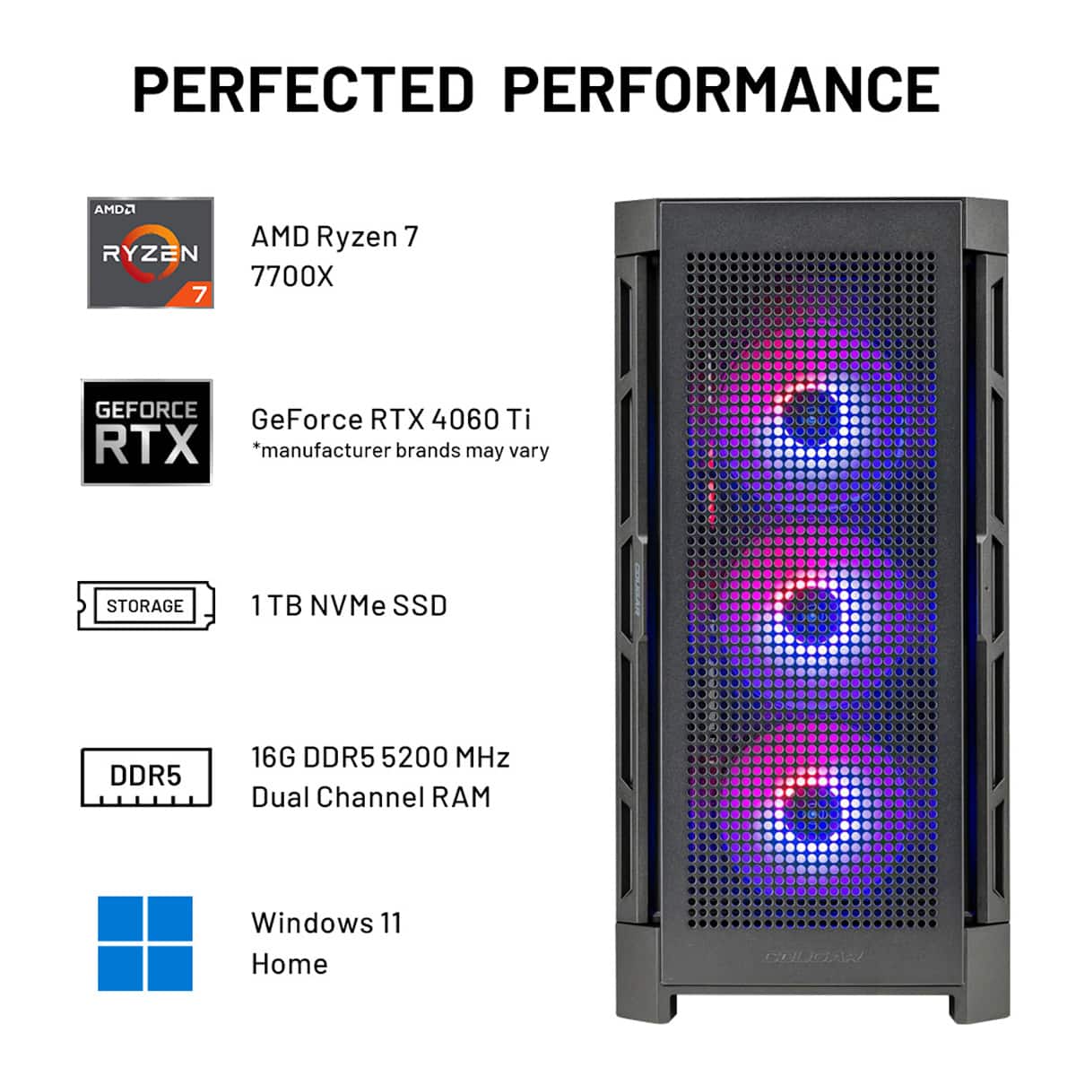 PERFECTED PERFORMANCE
* AMD Ryzen 7 7700X
* GeForce RTX 4060 Ti
* Storage: 1 TB NVMe SSD
* DDR5 16G DDR5 5200 MHz Dual Channel RAM
* Windows 11 Home