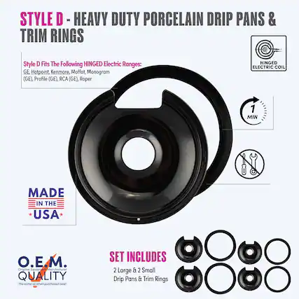 STYLE D - HEAVY DUTY PORCELAIN DRIP PANS & TRIM RINGS
Style D Fits The Following HINGED Electric Ranges:
GE, Hotpoint, Kenmore, Moffat, Monogram (GE), Profile (GE), RCA (GE), Roper
HINGED ELECTRIC COIL
1 MIN
MADE IN THE USA
O.E.M. Original Equipment Manufacturer QUALITY
The same as when purchased new!
SET INCLUDES 2 Large & 2 Small Drip Pans & Trim Rings