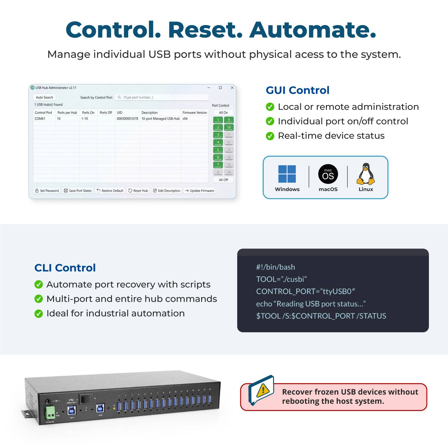 Control. Reset. Automate.  
Manage individual USB ports without physical access to the system.

---

**USB Hub Administrator v2.11**

Auto Search  
Search by Control Port  
(Type port number.)

1 USB Hub(s) Found  
Control Port: COM61  
Ports per Hub: 10  
Ports On: 1-10  
Ports Off: 0  
UND: 000300001078  
Description: 10 port Managed USB Hub  
Firmware Version: 1.84

---

**GUI Control**  
- Local or remote administration  
- Individual port on/off control  
- Real-time device status  

Supported OS:  
- Windows  
- macOS  
- Linux

---

**CLI Control**  
- Automate port recovery with scripts  
- Multi-port and entire hub commands  
- Ideal for industrial automation  

```bash
#!/bin/bash  
TOOL="/cusb1"  
CONTROL_PORT="ttyUSB0"  
echo "Reading USB port status..."  
$TOOL/S:$CONTROL_PORT/STATUS
```

---

**Recover frozen USB devices without rebooting the host system.**