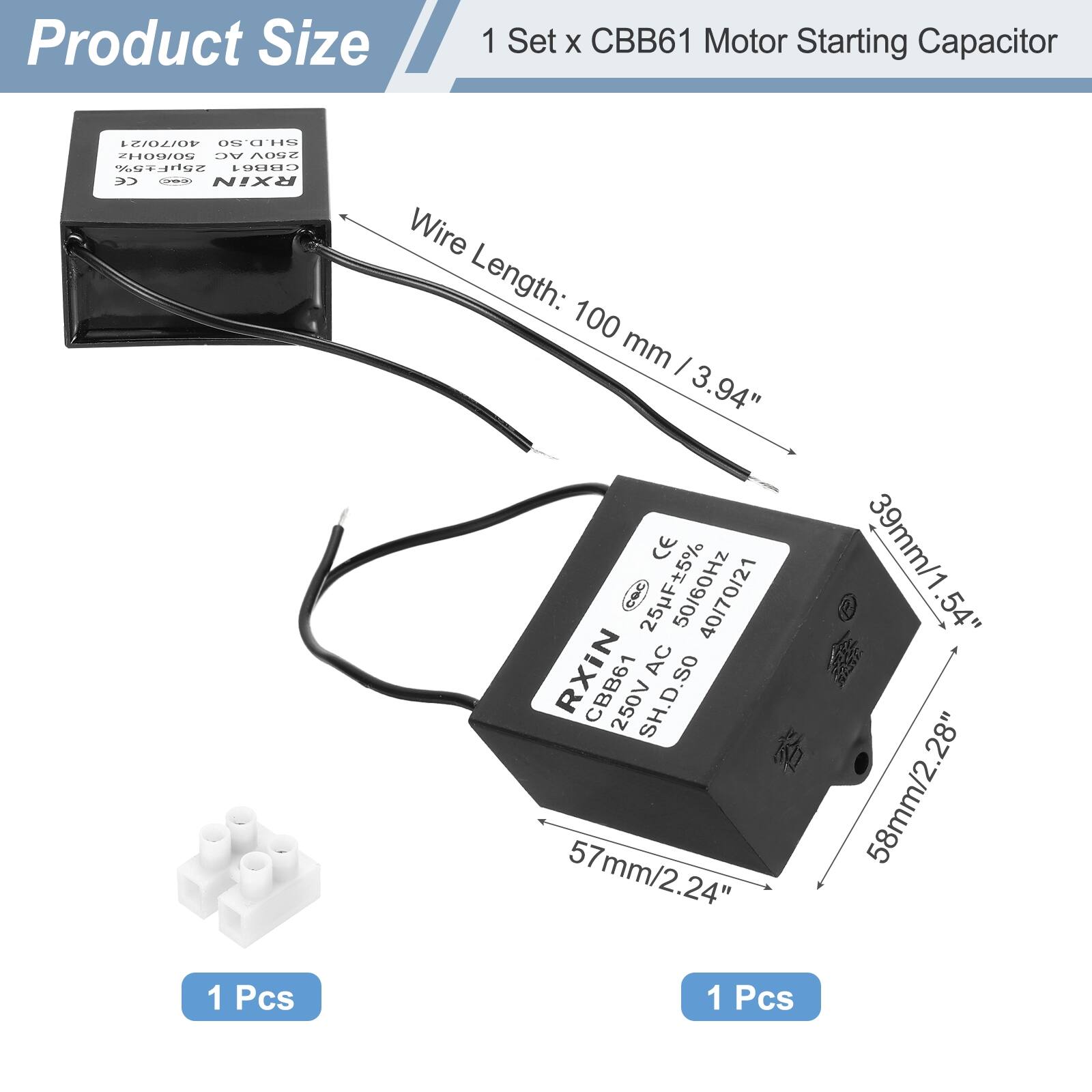 Product Size  
1 Set x CBB61 Motor Starting Capacitor  

Wire Length: 100 mm / 3.94"  

Dimensions:  
- Height: 58 mm / 2.28"  
- Width: 57 mm / 2.24"  
- Depth: 39 mm / 1.54"  

Specifications:  
- Capacitance: 25 µF ±5%  
- Voltage: 250V AC  
- Frequency: 50/60 Hz  
- Tolerance: SH.D.SO  

1 Pcs