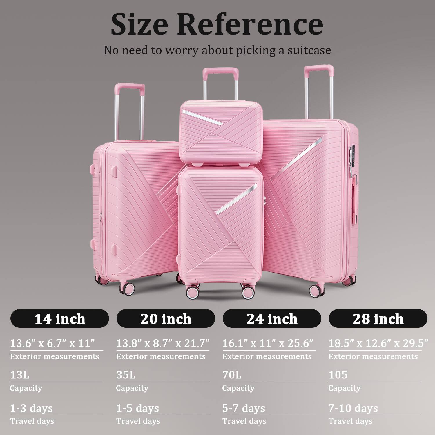 **Size Reference**  
No need to worry about picking a suitcase

- **14 inch**  
  13.6" x 6.7" x 11"  
  Exterior measurements  
  13L Capacity  
  1-3 days Travel days

- **20 inch**  
  13.8" x 8.7" x 21.7"  
  Exterior measurements  
  35L Capacity  
  1-5 days Travel days

- **24 inch**  
  16.1" x 11" x 25.6"  
  Exterior measurements  
  70L Capacity  
  5-7 days Travel days

- **28 inch**  
  18.5" x 12.6" x 29.5"  
  Exterior measurements  
  105L Capacity  
  7-10 days Travel days