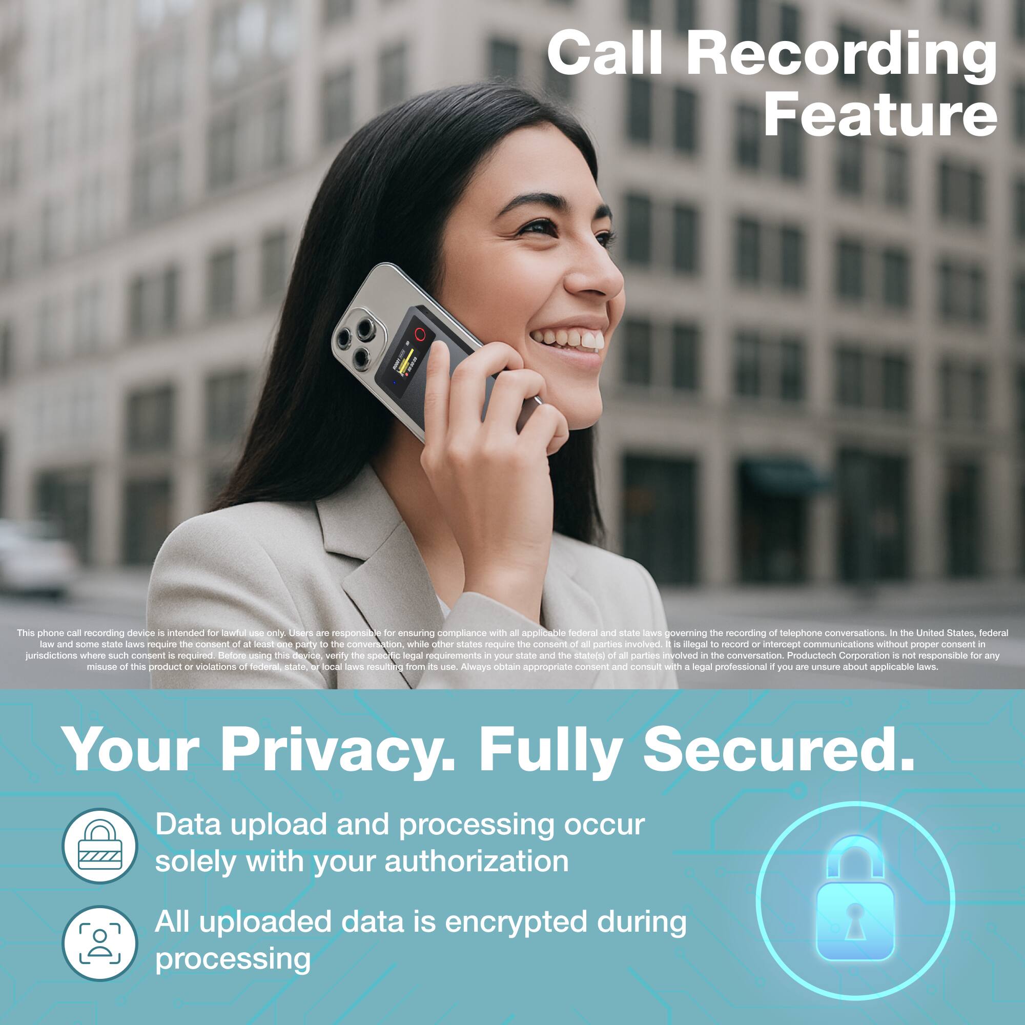 Call Recording Feature

This phone call recording device is intended for lawful use only. Users are responsible for ensuring compliance with all applicable federal and state laws governing the recording of telephone conversations. In the United States, federal law and some state laws require the consent of all parties to the conversation, while other states require the consent of at least one party involved. It is illegal to record or intercept communications without proper consent in jurisdictions where such consent is required. Before using this device, verify the specific legal requirements in your state and the state(s) of all parties involved in the conversation. Productech Corporation is not responsible for any misuse of this product or violations of federal, state, or local laws resulting from its use. Always obtain appropriate consent and consult with a legal professional if you are unsure about applicable laws.

Your Privacy. Fully Secured.

Data upload and processing occur solely with your authorization

All uploaded data is encrypted during processing