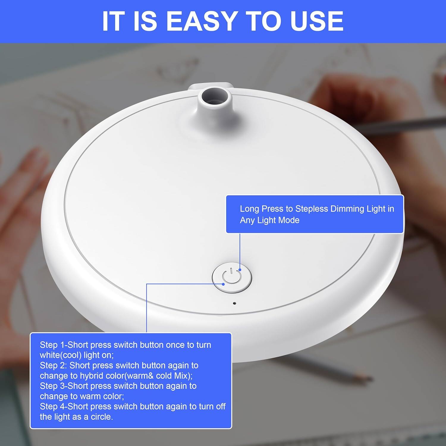 IT IS EASY TO USE

Long Press to Stepless Dimming Light in Any Light Mode

Step 1: Short press switch button once to turn white (cool) light on;
Step 2: Short press switch button again to change to hybrid color (warm & cold mix);
Step 3: Short press switch button again to change to warm color;
Step 4: Short press switch button again to turn off the light as a circle.