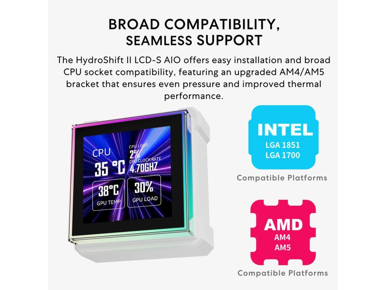 BROAD COMPATIBILITY, SEAMLESS SUPPORT

The HydroShift II LCD-S AIO offers easy installation and broad CPU socket compatibility, featuring an upgraded AM4/AM5 bracket that ensures even pressure and improved thermal performance.

CPU LOAD: 2%
CPU CLOCK RATE: 4.70GHZ
GPU LOAD: 30%
GPU TEMP: 35°C

INTEL
LGA 1851
LGA 1700

AMD
AM4
AM5