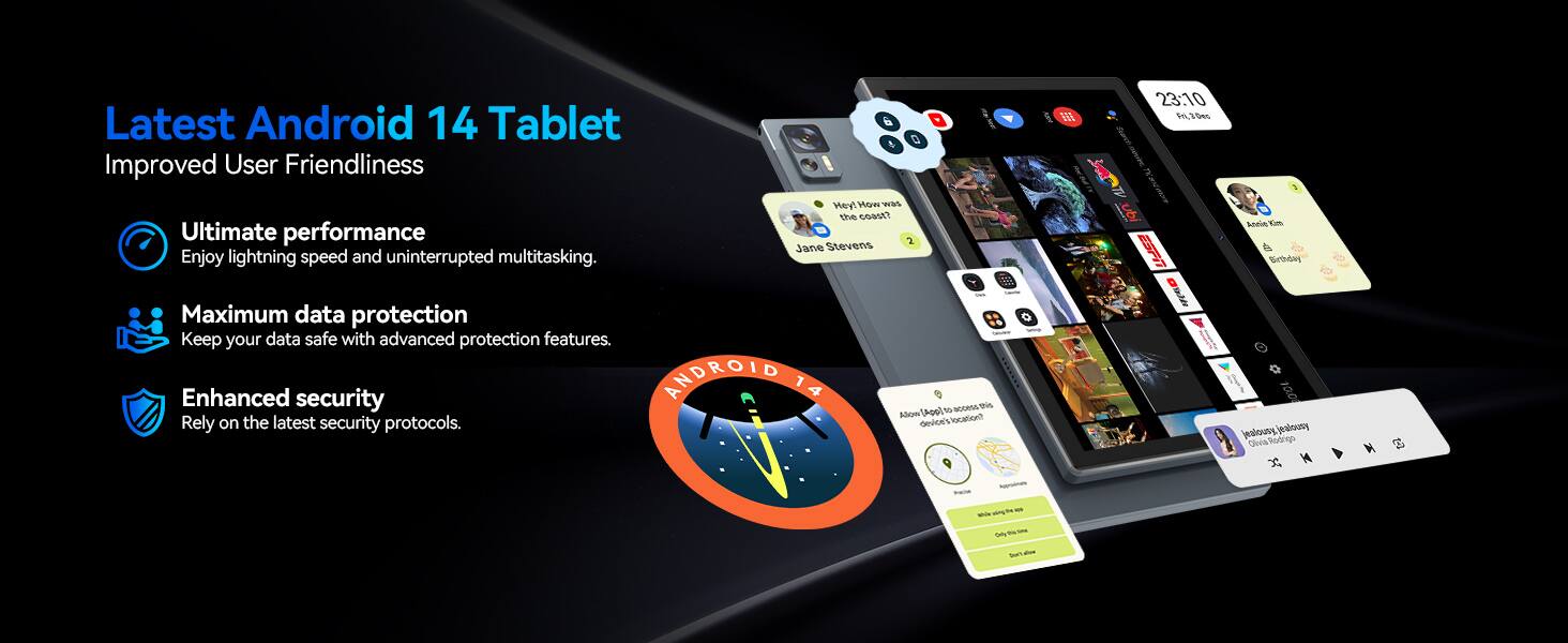 Latest Android 14 Tablet  
Improved User Friendliness  

- Ultimate performance  
  Enjoy lightning speed and uninterrupted multitasking.  

- Maximum data protection  
  Keep your data safe with advanced protection features.  

- Enhanced security  
  Rely on the latest security protocols.  

Hey ow was the cost?  
Jane Stevens  
Anelie Km Girtbhdry  

Maximum data protection  
Keep your data safe with advanced protection features.  

Enhanced security  
ANDROID 14  
Rely on the latest security protocols.  

Allow device's location*  
O 100 jealousy jealsusy  
Clvia Ritingo  

S - Si Sur ~