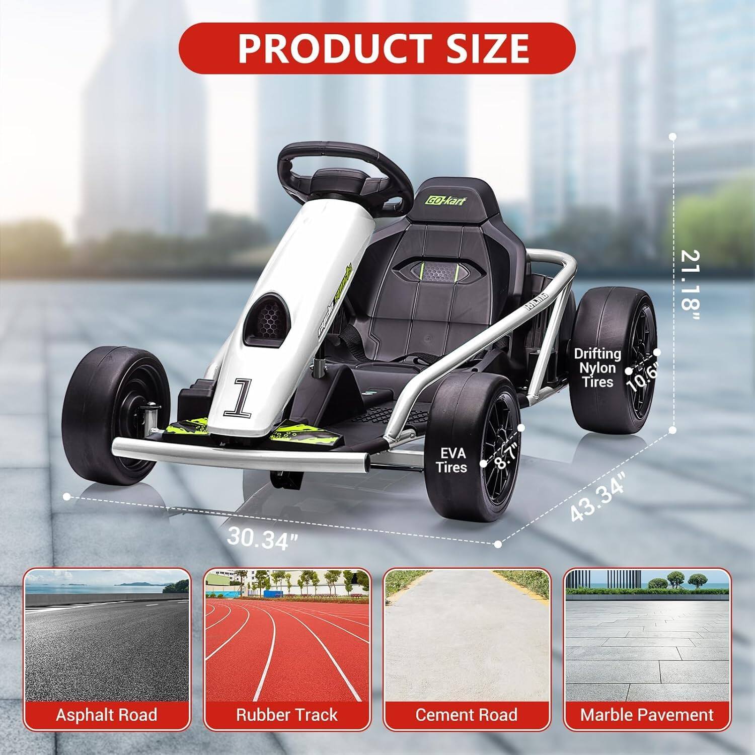 PRODUCT SIZE

- Bo-kart: 30.34"
- EVA Tires: 8.1"
- Drifting Nylon Tires: 10.6"
- Overall Length: 43.34"
- Width: 21.18"

Asphalt Road  
Rubber Track  
Cement Road  
Marble Pavement
