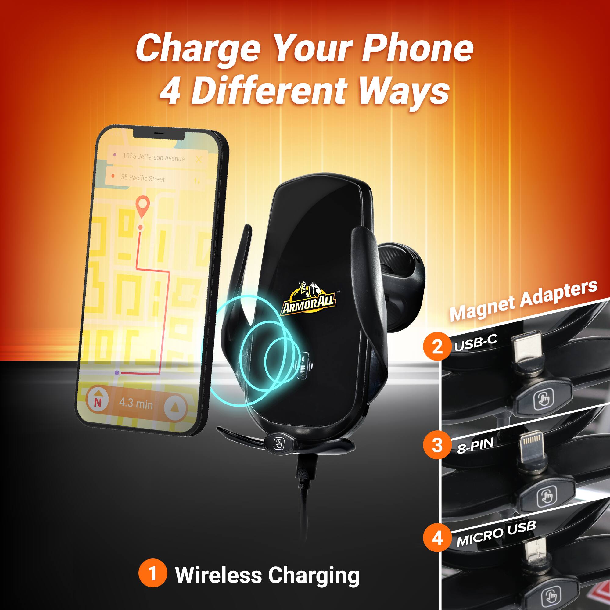 Charge Your Phone 4 Different Ways

1. Wireless Charging
2. USB-C
3. 8-PIN
4. MICRO USB

TA 1025 Jefferson Avenue X 35 Pacific Street

ARMORALL Magnet Adapters