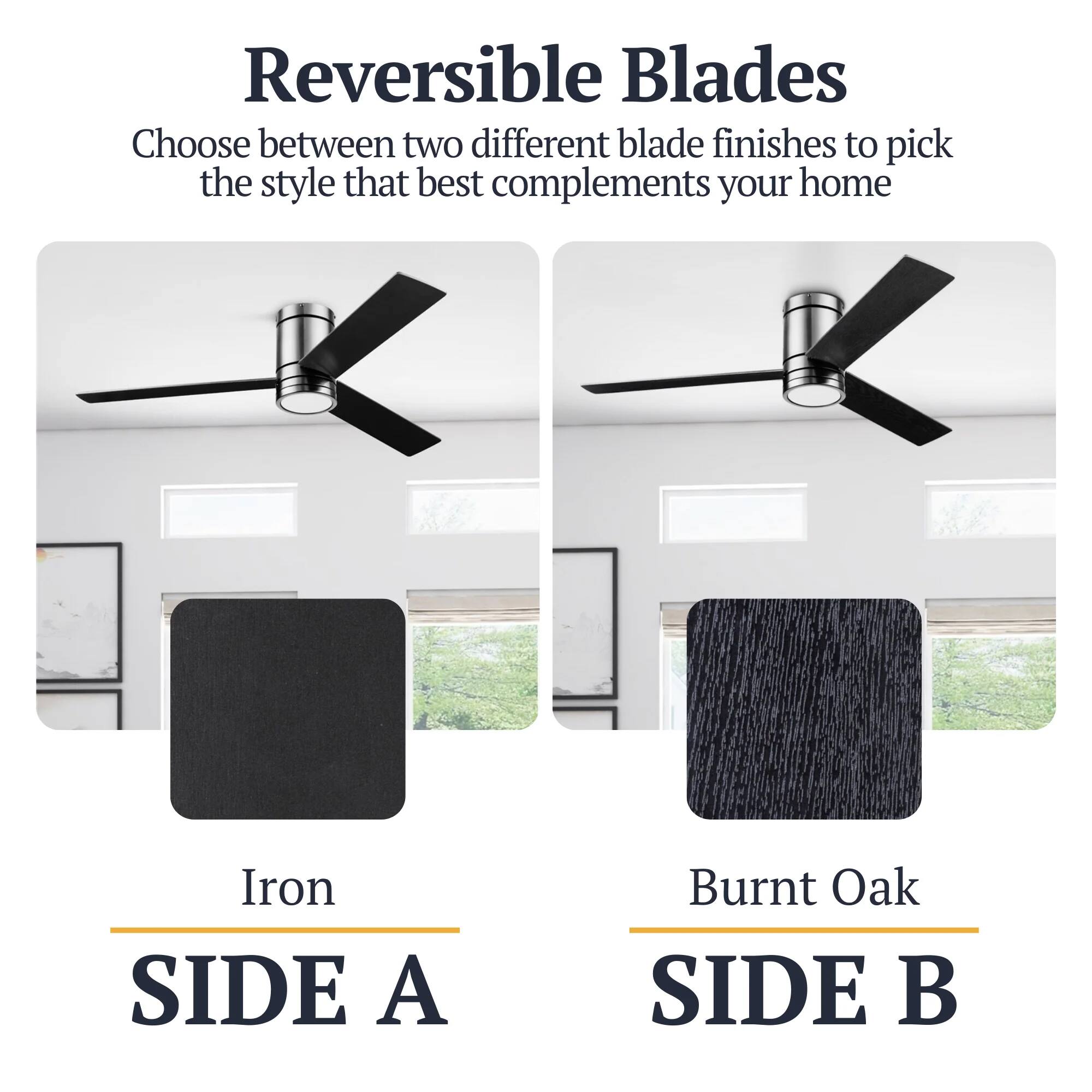 Reversible Blades  
Choose between two different blade finishes to pick the style that best complements your home  

Iron  
SIDE A  

Burnt Oak  
SIDE B