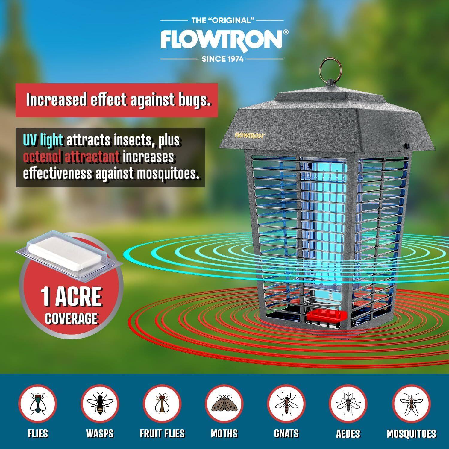 THE "ORIGINAL" FLOWTRON SINCE 1974

Increased effect against bugs. UV light attracts insects, plus octenol attractant increases effectiveness against mosquitoes.

FLOWTRON 1 ACRE COVERAGE

FLIES WASPS FRUIT FLIES MOTHS GNATS AEDES MOSQUITOES
