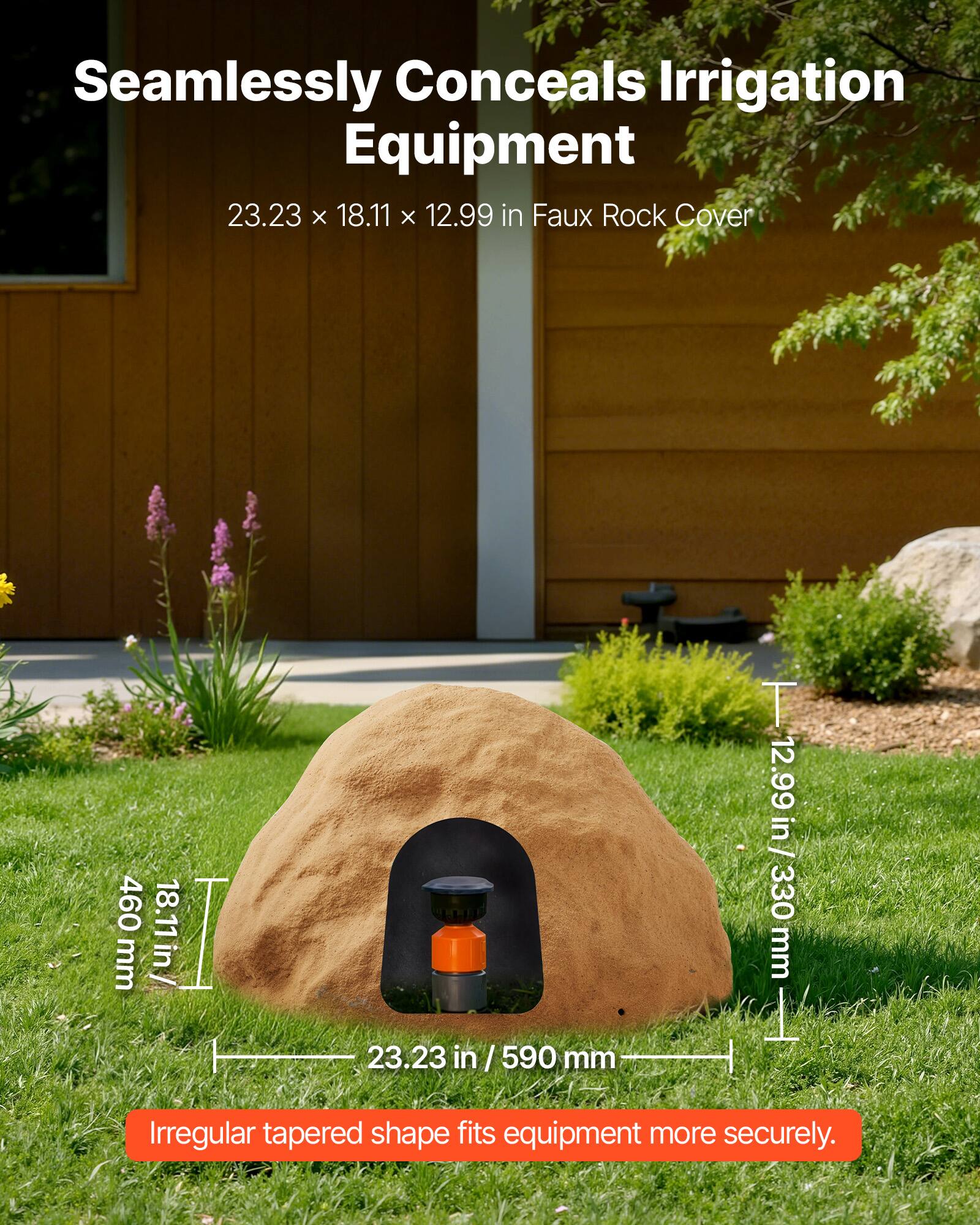 Seamlessly Conceals Irrigation Equipment  
23.23 x 18.11 x 12.99 in Faux Rock Cover  
460 mm / 18.11 in  
23.23 in / 590 mm  
12.99 in / 330 mm  
Irregular tapered shape fits equipment more securely.