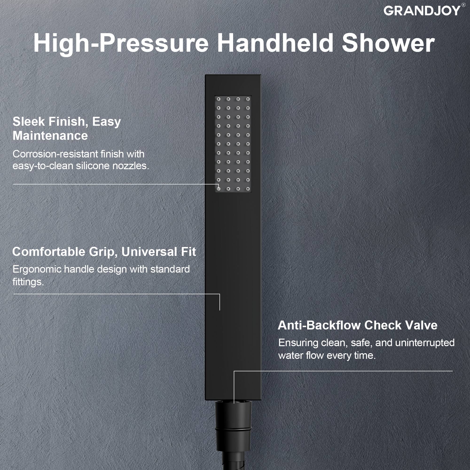 GRANDJOY High-Pressure Handheld Shower

- Sleek Finish, Easy Maintenance
  - Corrosion-resistant finish with easy-to-clean silicone nozzles.

- Comfortable Grip, Universal Fit
  - Ergonomic handle design with standard fittings.

- Anti-Backflow Check Valve
  - Ensuring clean, safe, and uninterrupted water flow every time.