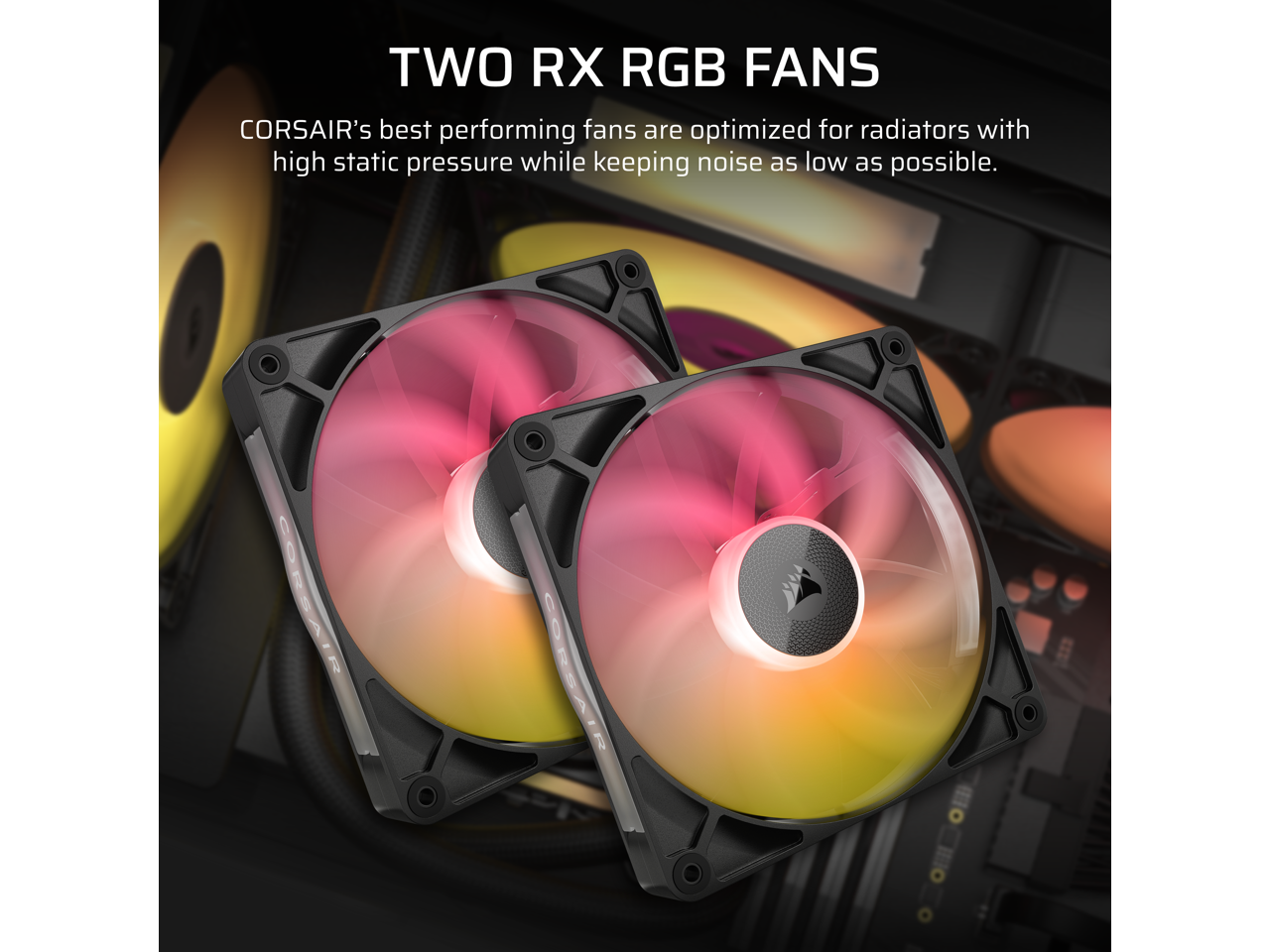 TWO RX RGB FANS

CORSAIR's best performing fans are optimized for radiators with high static pressure while keeping noise as low as possible.