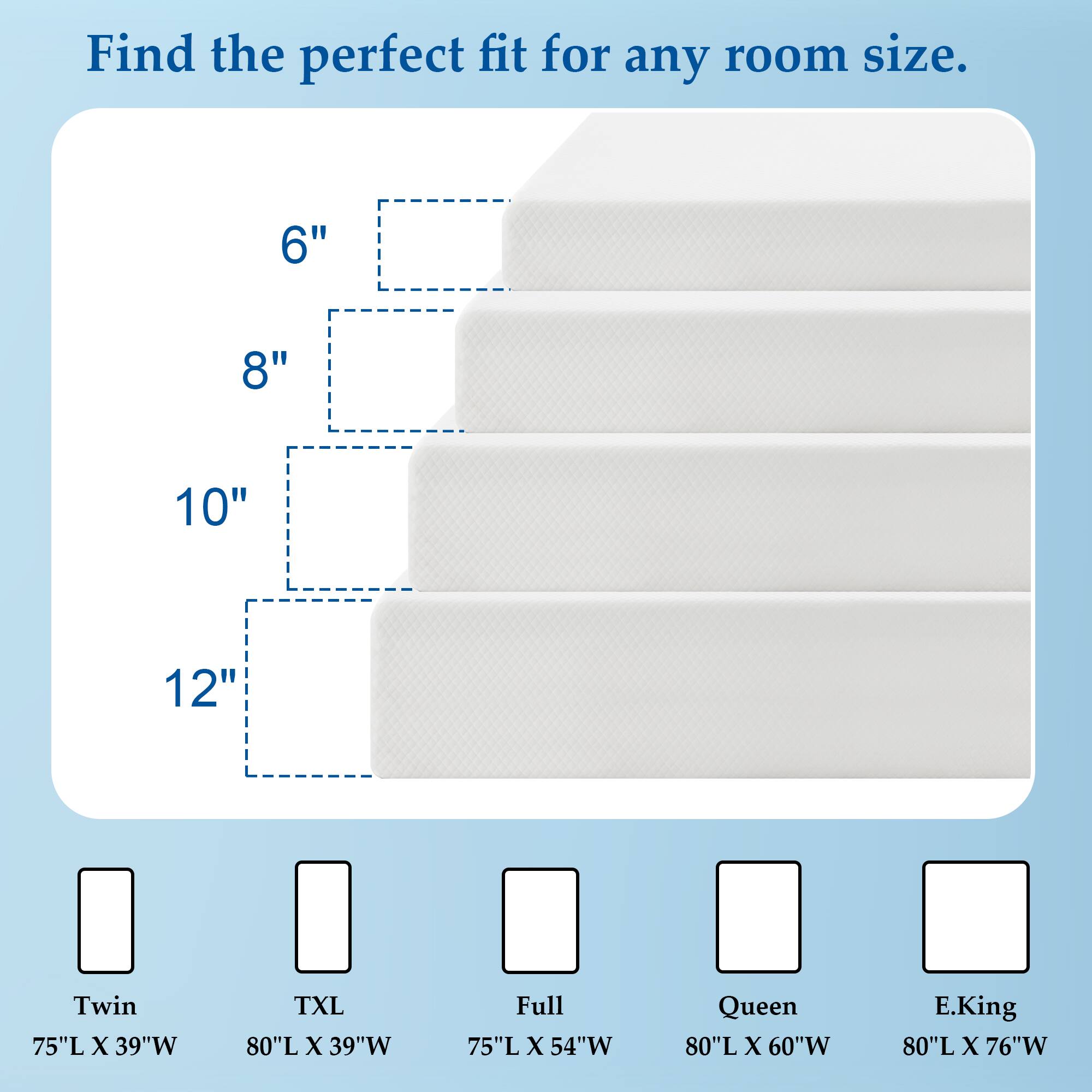 Find the perfect fit for any room size.  
6"  
8"  
10"  
12"  
Twin 75"L X 39"W  
TXL 80"L X 39"W  
Full 75"L X 54"W  
Queen 80"L X 60"W  
E.King 80"L X 76"W