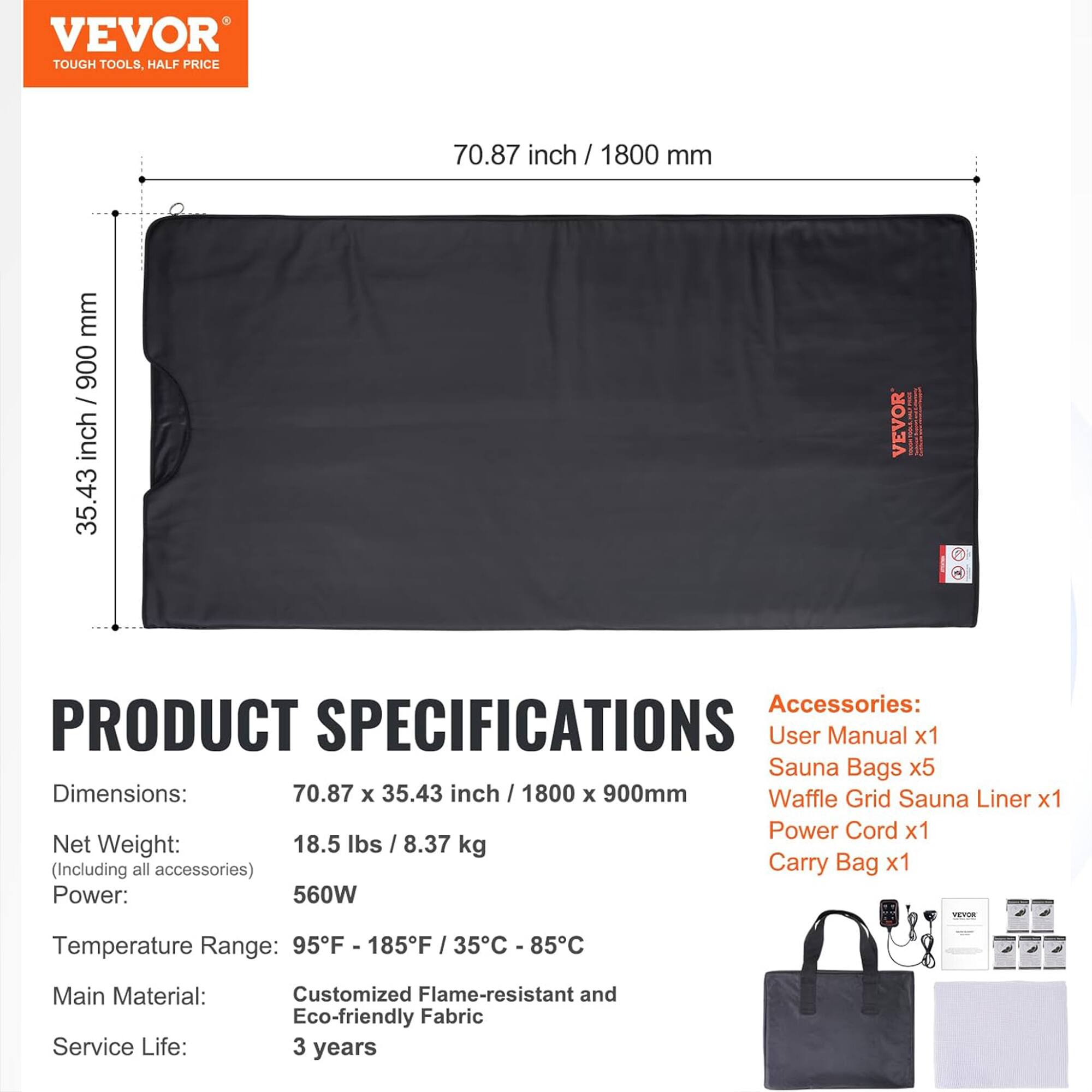 VEVOR  
TOUGH TOOLS, HALF PRICE

**PRODUCT SPECIFICATIONS**

- **Dimensions:** 70.87 x 35.43 inch / 1800 x 900 mm
- **Net Weight:** 18.5 lbs / 8.37 kg (Including all accessories)
- **Power:** 560W
- **Temperature Range:** 95°F - 185°F / 35°C - 85°C
- **Main Material:** Customized Flame-resistant and Eco-friendly Fabric
- **Service Life:** 3 years

**Accessories:**
- User Manual x1
- Sauna Bags x5
- Waffle Grid Sauna Liner x1
- Power Cord x1
- Carry Bag x1