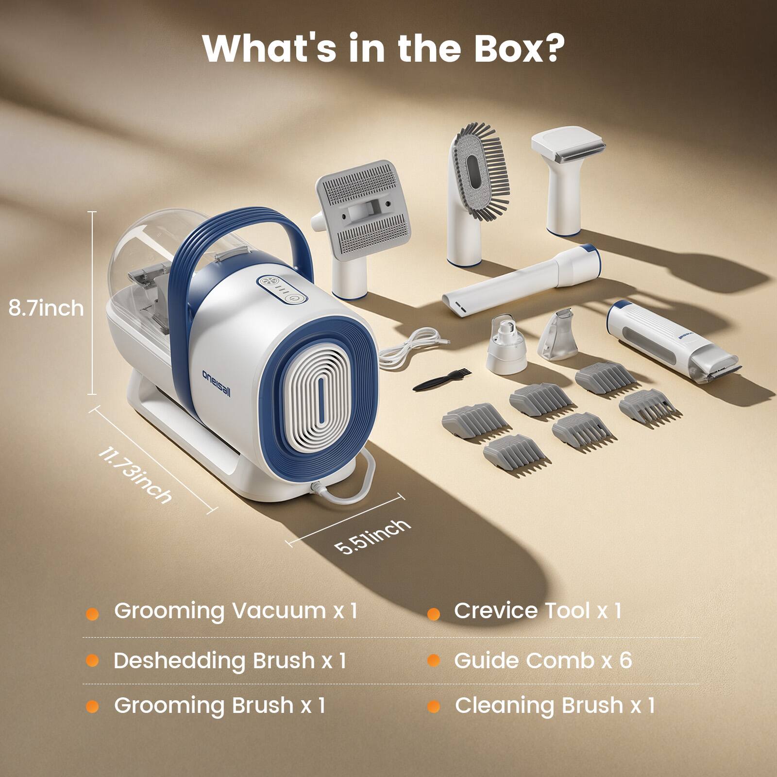 What's in the Box?
8.7inch
11.73inch 5.5inch
Grooming Vacuum x 1
Crevice Tool x 1
Deshedding Brush x 1
Grooming Brush x 1
Guide Comb x 6
Cleaning Brush x 1