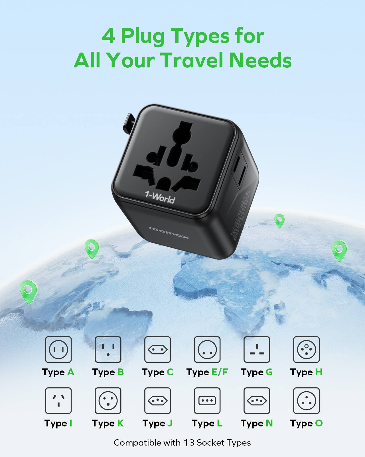4 Plug Types for All Your Travel Needs

1-World momax

Type A
Type B
Type C
Type E/F
Type G
Type H
Type I
Type K
Type J
Type L
Type N
Type O

Compatible with 13 Socket Types
