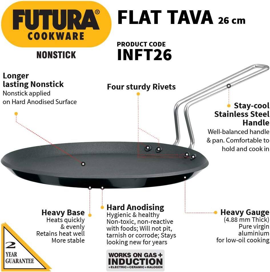 FUTURA FLAT TAVA 26 cm COOKWARE  
PRODUCT CODE INFT26  

Longer lasting Nonstick  
Nonstick applied on Hard Anodised Surface  

Four sturdy Rivets  

Stay-cool Stainless Steel Handle  
Well-balanced handle & pan. Comfortable to hold and cook in  

Heavy Base  
Heats quickly & evenly  
Retains heat well  
More stable  

2 YEAR GUARANTEE  

Hard Anodising  
Hygienic & healthy  
Non-toxic, non-reactive with foods; Will not pit, tarnish or corrode; Stays looking new for years  

WORKS ON GAS + INDUCTION + ELECTRIC + CERAMIC + HALOGEN  

Heavy Gauge (4.88 mm Thick)  
Pure virgin aluminium for low-oil cooking