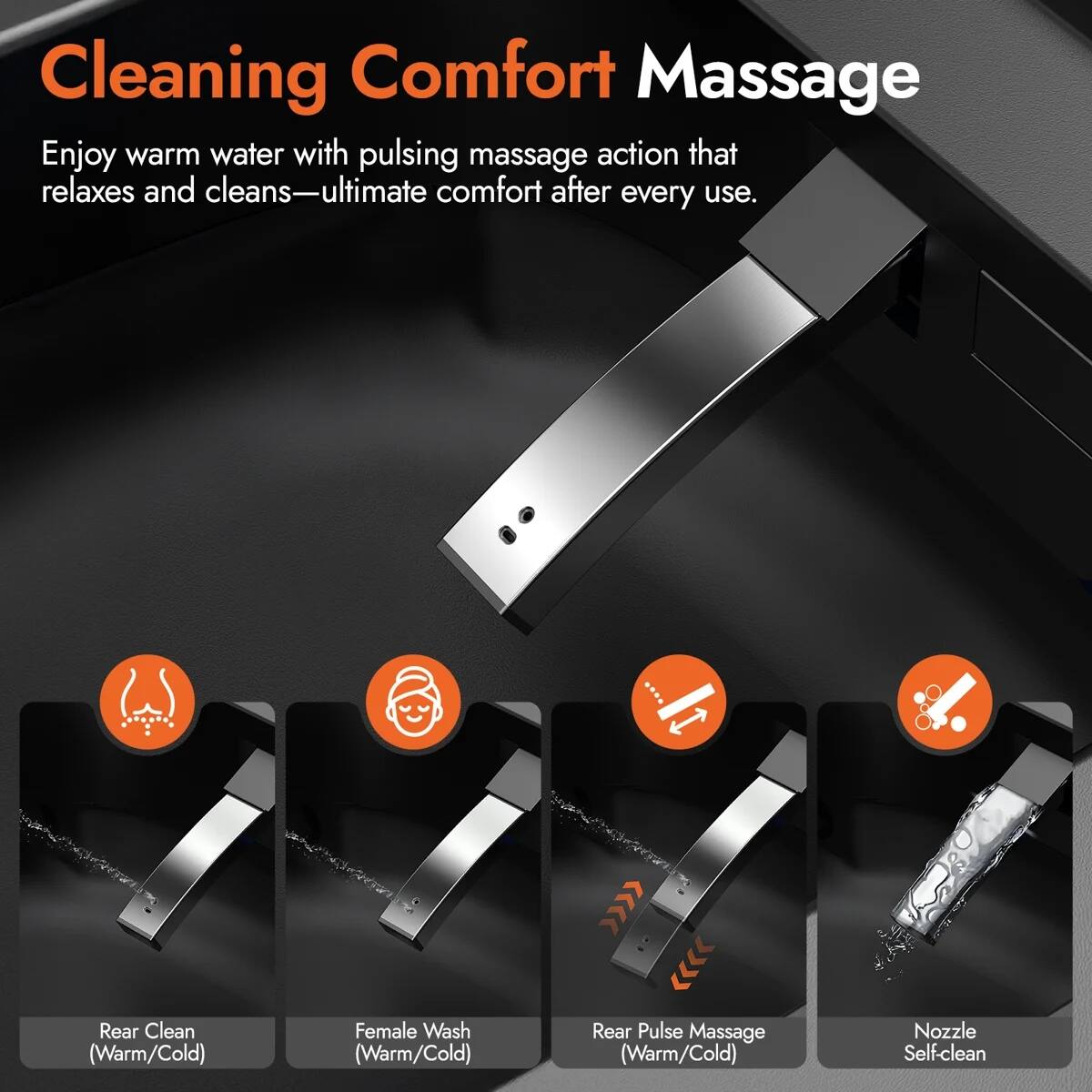 Cleaning Comfort Massage  
Enjoy warm water with pulsing massage action that relaxes and cleans—ultimate comfort after every use.  

Rear Clean (Warm/Cold)  
Female Wash (Warm/Cold)  
Rear Pulse Massage (Warm/Cold)  
Nozzle Self-clean