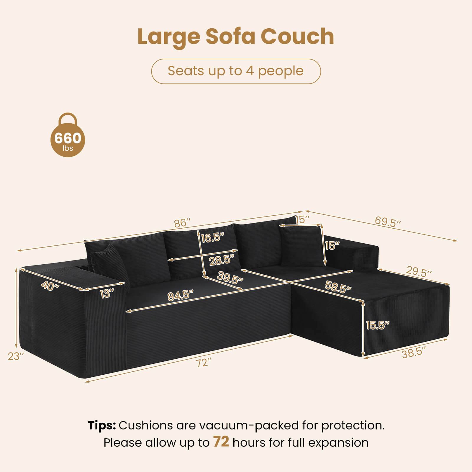 Large Sofa Couch  
Seats up to 4 people  
660 lbs  

Dimensions:  
- 40"  
- 13"  
- 86"  
- 16.5"  
- 28.5"  
- 39.5"  
- 84.5"  
- 15"  
- 15"  
- 58.5"  
- 69.5"  
- 29.5"  
- 15.5"  
- 23"  
- 72"  
- 38.5"  

Tips: Cushions are vacuum-packed for protection. Please allow up to 72 hours for full expansion.