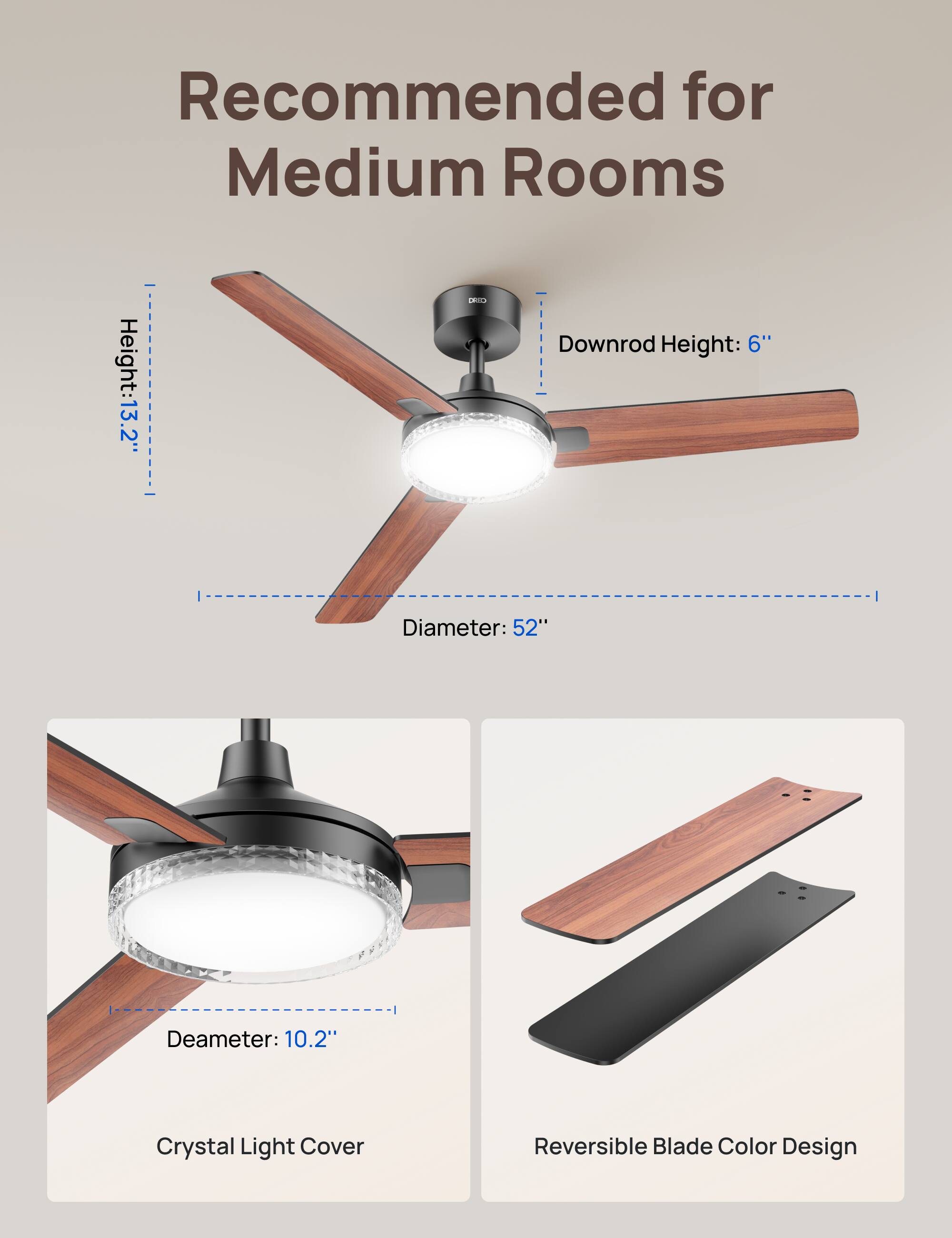 Recommended for Medium Rooms  
Height: 13.2"  
Downrod Height: 6"  
Diameter: 52"  
Deameter: 10.2"  
Crystal Light Cover  
Reversible Blade Color Design