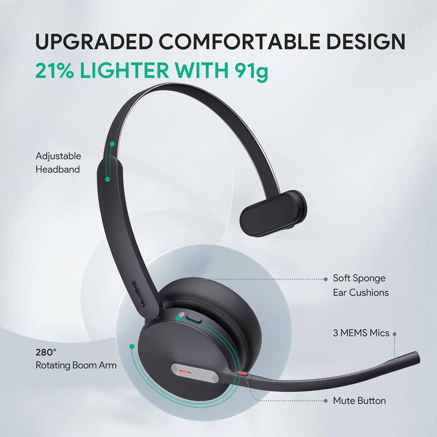UPGRADED COMFORTABLE DESIGN  
21% LIGHTER WITH 91g  

- Adjustable Headband  
- Soft Sponge Ear Cushions  
- 3 MEMS Mics  
- 280° Rotating Boom Arm  
- Mute Button
