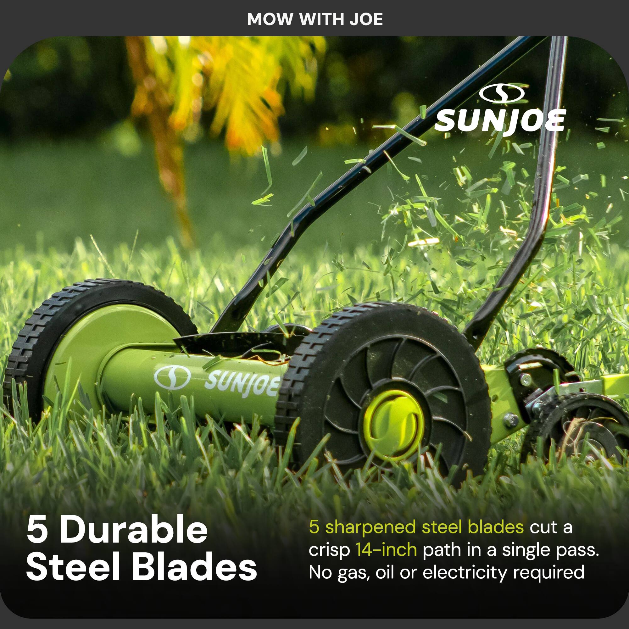 MOW WITH JOE

SUNJOE

5 Durable Steel Blades

5 sharpened steel blades cut a crisp 14-inch path in a single pass. No gas, oil or electricity required
