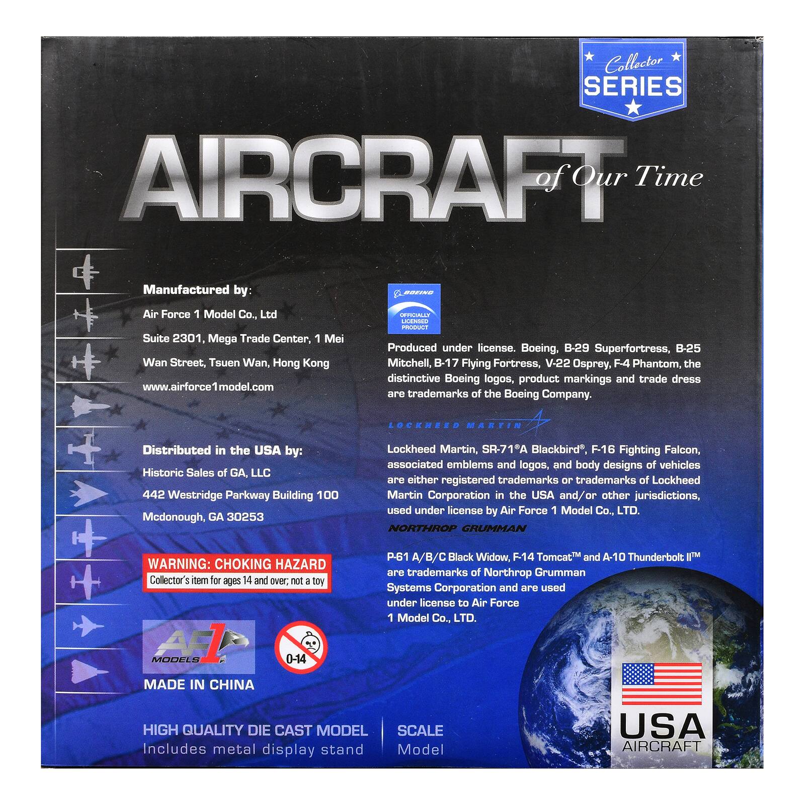 Collector SERIES AIRCRAFT of Our Time

Manufactured by:  
Air Force 1 Model Co., Ltd  
Suite 2301, Mega Trade Center, 1 Mei Wan Street, Tsuen Wan, Hong Kong  
www.airforce1model.com

Distributed in the USA by:  
Historic Sales of GA, LLC  
442 Westridge Parkway Building 100  
Mcdonough, GA 30253

WARNING: CHOKING HAZARD  
Collector's item for ages 14 and over; not a toy

HIGH QUALITY DIE CAST MODEL  
Includes metal display stand

SCALE  
1:144 Model

Produced under license. Boeing, B-29 Superfortress, B-25 Mitchell, B-17 Flying Fortress, V-22 Osprey, F4 Phantom, the distinctive Boeing logos, product markings and trade dress are trademarks of the Boeing Company.

LOCKHEED MARTIN  
Lockheed Martin, SR-71A Blackbird, F16 Fighting Falcon, associated emblems and logos, and body designs of vehicles are either registered trademarks or trademarks of Lockheed Martin Corporation in the USA and/or other jurisdictions, used under license by Air Force